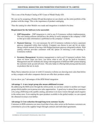 Industrial Marketing and Promotion Strategies of TIL Limited
SUMMER INTERNSHIP PROGRAM, IBS PUNE 51
This is one of the Product Catalog of RT Crane of Model Husky 620.
We can see by assigning a Product ID and description we can clearly see the entire portfolio of the
product with the image. This is the importance of product cataloging.
Thus the catalog for other Models was made and integration is needed to be done.
Requirement for the Software to be successful:
 ERP Integration – ERP integration is vital to any E-Commerce website implementation.
The web catalog software should have the ability to easily integrate to the company’s ERP
so that up-to-date information is published on the company’s website.
 Payment Gateway – It is not necessary for all E-Commerce websites to have a payment
gateway integrated within their website. Company can choose to just opt for an order-
taking website instead of having a full-fledged payment gateway-integrated website. Web
catalog software provides customers with the option of choosing a web ordering E-
Commerce website.
 Inventory Management: Inventory management is vital to an E-Commerce website. Only
when we know what you have, you know what to sell. So go for built-in Inventory
Management and JIT methods also along with integration of different ERP systems helping
the customer stock up and sell more. This also helps in offering bulk pricing and discounts
on products that are in stock.
Many Heavy industries are now in with E-Commerce websites are showing more sales than before
as they compete with other companies that do not offer their products online.
Let me show you 7 advantages of this B2B Model integration
Advantage 1: A new target group also means additional revenue
By addressing the B2B sector through the online portal, we can have contact to another new target
group which enables you to pursue new sales opportunities. A good way to attract these customers
is by using a B2B shop with a public catalog, and attract even more visitors through search engines
to the online store. Even making the spare products available to the global market, we can expand
the obtained revenues even farther.
Advantage 2: Cost reduction through long-term customer loyalty
Customers in B2B commerce are more loyal than of any other sector as the business customers are
committed to you as the supplier longer through contracts and individual agreements.
 