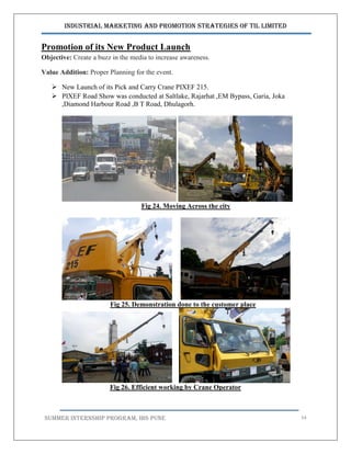 Industrial Marketing and Promotion Strategies of TIL Limited
SUMMER INTERNSHIP PROGRAM, IBS PUNE 54
Promotion of its New Product Launch
Objective: Create a buzz in the media to increase awareness.
Value Addition: Proper Planning for the event.
 New Launch of its Pick and Carry Crane PIXEF 215.
 PIXEF Road Show was conducted at Saltlake, Rajarhat ,EM Bypass, Garia, Joka
,Diamond Harbour Road ,B T Road, Dhulagorh.
Fig 24. Moving Across the city
Fig 25. Demonstration done to the customer place
Fig 26. Efficient working by Crane Operator
 
