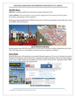 Industrial Marketing and Promotion Strategies of TIL Limited
SUMMER INTERNSHIP PROGRAM, IBS PUNE 57
TRADE Shows
Objective: Looking to gather more and more customers during the event.
Value Addition: Come up with new ways to increase engagement with customers. Knowing about
the products and strategies of the competitors.
Major promotion through Industry EXPO & Trade shows. We have participated in many trade shows such
as in IMME, IMX, BC India etc.
Fig 27. EXCON Trade show
But the greatest expo EXCON is held twice in a year where all the heavy industry equipments can be seen.
This is the stage where we could gather maximum from our competitors’ products.
Print Media
Basically the promo of the products are promoted through magazines. We are now focusing to promote
through CED magazines and monthly heavy equipment magazine publishing. But for the truck segment
some source of print media like newspaper are used as source for promotion. Equipment India ,NBM
media are the leading promo advertising media.
Fig 28. Construction Magazines
 