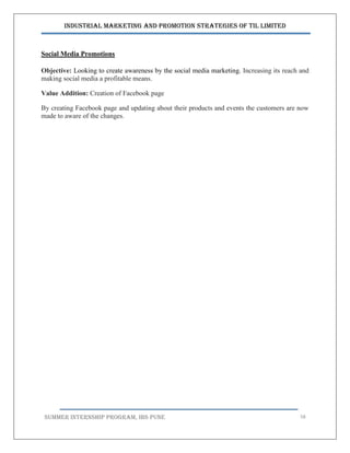 Industrial Marketing and Promotion Strategies of TIL Limited
SUMMER INTERNSHIP PROGRAM, IBS PUNE 58
Social Media Promotions
Objective: Looking to create awareness by the social media marketing. Increasing its reach and
making social media a profitable means.
Value Addition: Creation of Facebook page
By creating Facebook page and updating about their products and events the customers are now
made to aware of the changes.
 