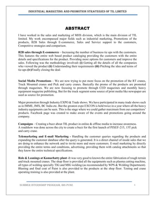 Industrial Marketing and Promotion Strategies of TIL Limited
SUMMER INTERNSHIP PROGRAM, IBS PUNE 6
ABSTRACT
I have worked in the sales and marketing of MHS division, which is the main division of TIL
limited. My work encompassed major fields such as industrial marketing, Promotions of the
products, B2B Sales through E-commerce, Sales and Service support to the customers,
Competitive strategies and comparison.
B2B sales through E-commerce – Increasing the number of business tie ups with the customers.
This features the entire web based product cataloging providing the customers with the entire
details and specifications for the product. Providing more options for customers and improve the
sales. Following was the methodology involved: (i) Getting all the details of all the companies
who viewed the product (ii) Understanding their requirements (iii) Pitching the idea and terms of
tie-ups (iv)Finally closing the deal.
Social Media Promotions – We are now trying to put more focus on the promotion of the RT cranes,
Truck Mounted cranes and Pick and carry cranes. Basically the promo of the products are promoted
through magazines. We are now focusing to promote through CED magazines and monthly heavy
equipment magazine publishing. But for the truck segment some source of print media like newspaper are
used as source for promotion.
Major promotion through Industry EXPO & Trade shows. We have participated in many trade shows such
as in IMME, IMX, BC India etc. But the greatest expo EXCON is held twice in a year where all the heavy
industry equipments can be seen. This is the stage where we could gather maximum from our competitors’
products. Facebook page was created to make aware of the events and promotions going around the
company.
Campaigns – Creating a buzz about TIL product in online & offline media to increase awareness.
A roadshow was done across the city to create a buzz for the first launch of PIXEF-215, 15T pick
and carry crane.
Telemarketing and E-mail Marketing - Handling the customer queries regarding the products and
expanding the customer database after the query is generated. It is a direct channel of inside sales that we
are doing to enhance the network and to invite more and more customers. E-mail marketing by directly
providing the entire terms and conditions, advertising, providing them with catalog attachments so that
they know the entire technical specifications.
Role & Leanings at Kamarhatty plant -It was very good to known the entire fabrication of rough terrain
and truck mounted cranes. The shop floor is provided all the equipments such as plasma cutting machine,
all types of welding specially TIG and MIG welding (as recommended by WPS & Welding Department).
Blasting and final coat of Paint is also provided to the products at the shop floor. Testing and crane
operating training is also provided at the plant.
 