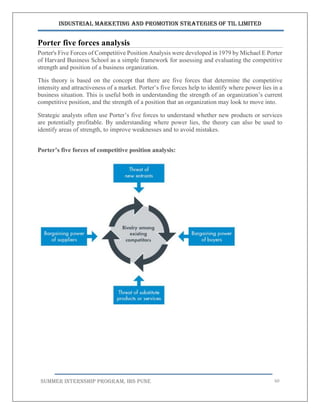 Industrial Marketing and Promotion Strategies of TIL Limited
SUMMER INTERNSHIP PROGRAM, IBS PUNE 60
Porter five forces analysis
Porter's Five Forces of Competitive Position Analysis were developed in 1979 by Michael E Porter
of Harvard Business School as a simple framework for assessing and evaluating the competitive
strength and position of a business organization.
This theory is based on the concept that there are five forces that determine the competitive
intensity and attractiveness of a market. Porter’s five forces help to identify where power lies in a
business situation. This is useful both in understanding the strength of an organization’s current
competitive position, and the strength of a position that an organization may look to move into.
Strategic analysts often use Porter’s five forces to understand whether new products or services
are potentially profitable. By understanding where power lies, the theory can also be used to
identify areas of strength, to improve weaknesses and to avoid mistakes.
Porter’s five forces of competitive position analysis:
 