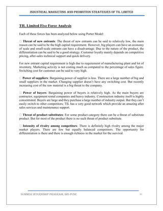 Industrial Marketing and Promotion Strategies of TIL Limited
SUMMER INTERNSHIP PROGRAM, IBS PUNE 61
TIL Limited Five Force Analysis
Each of these forces has been analyzed below using Porter Model:
Threat of new entrants: The threat of new entrants can be said to relatively low, the main
reason can be said to be the high capital requirement. However, big players can have an economy
of scale and small-scale entrants can have a disadvantage. Due to the nature of the product, the
differentiation can be said to be a good strategy. Customer loyalty mainly depends on competitive
pricing, after-sales technical support and quick delivery.
For new entrant capital requirement is high due to requirement of manufacturing plant and lot of
inventory. Marketing activity is not costing much as compared to the percentage of sales figure.
Switching cost for customer can be said to very high.
Power of suppliers: Bargaining power of supplier is less. There are a large number of big and
small suppliers in the market. Changing supplier doesn’t have any switching cost. But recently
increasing cost of the raw material is a big threat to the company.
Power of buyers: Bargaining power of buyers is relatively high. As the main buyers are
contractor, equipment rental companies and heavy industry. Construction industry itself is highly
concentrated. Buyers are large and they purchase a large number of industry output. But they can’t
easily switch to other competitors; TIL has a very good network which provide an amazing after
sales services and maintenance support.
Threat of product substitutes: For some product category there can be a threat of substitute
product. But for most of the product there is no such threat of product substitute.
Intensity of rivalry among competitors: There is definitely high rivalry among the major
market players. There are few but equally balanced competitors. The opportunity for
differentiation is there and there is enough richness in the market for the survival.
 