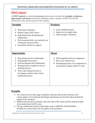 Industrial Marketing and Promotion Strategies of TIL Limited
SUMMER INTERNSHIP PROGRAM, IBS PUNE 64
SWOT Analysis
A SWOT analysis is a structured planning method used to evaluate the strengths, weaknesses,
opportunities and threats involved in a business venture. Analysis of SWOT for the TIL
limited tells us the current scenario of the company.
Strengths
 Wide range of products
 Market Leader of RT Cranes
 High Brand Value & International
collaboration
 Well connected with a vast network over
10 branches and area offices
 Good Sales and Service support
Weakness
 Lack of global presence
 Improve on its supply chain
 Sales through E-commerce
Opportunities
 Diversifying into the world market
 Need product Innovations
 Joint development and collaboration
 Working hard to complete its aim of
doubling turnover
 Rise in the mining activities in
developing countries where it has a
significant presence
Threat
 Stiff competition from its competitors.
 Rise in raw material cost
 Strengthening share of its competitors in
same product category affects its sales
Strengths
 TIL is known for its wide range of products which provides all the customers with
various options. Even technical and Design requirements are also been taken up from the
request of the customers.
 MHS division has done extremely well in the sales of RT cranes and TIL holds the leader
in the market share for RT cranes.
 TIL has collaborated with the world leaders such as GROOVE, MANITOWOC,
FAMAK etc. and are known for the quality of their products.
 
