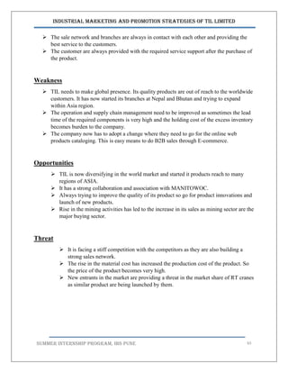 Industrial Marketing and Promotion Strategies of TIL Limited
SUMMER INTERNSHIP PROGRAM, IBS PUNE 65
 The sale network and branches are always in contact with each other and providing the
best service to the customers.
 The customer are always provided with the required service support after the purchase of
the product.
Weakness
 TIL needs to make global presence. Its quality products are out of reach to the worldwide
customers. It has now started its branches at Nepal and Bhutan and trying to expand
within Asia region.
 The operation and supply chain management need to be improved as sometimes the lead
time of the required components is very high and the holding cost of the excess inventory
becomes burden to the company.
 The company now has to adopt a change where they need to go for the online web
products cataloging. This is easy means to do B2B sales through E-commerce.
Opportunities
 TIL is now diversifying in the world market and started it products reach to many
regions of ASIA.
 It has a strong collaboration and association with MANITOWOC.
 Always trying to improve the quality of its product so go for product innovations and
launch of new products.
 Rise in the mining activities has led to the increase in its sales as mining sector are the
major buying sector.
Threat
 It is facing a stiff competition with the competitors as they are also building a
strong sales network.
 The rise in the material cost has increased the production cost of the product. So
the price of the product becomes very high.
 New entrants in the market are providing a threat in the market share of RT cranes
as similar product are being launched by them.
 