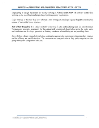 Industrial Marketing and Promotion Strategies of TIL Limited
SUMMER INTERNSHIP PROGRAM, IBS PUNE 7
Engineering & Design department are mostly working on Autocad and CATIA V5 software and the also
working on the specification changes based on the customer requirement.
Major findings is that now they have adopted a new strategy of creating a Square shaped boom structure
instead of trapezoidal boom structure.
Role of Sale Executive -It is a heavy industry so the role of sales and marketing team are almost similar.
The customer generates an enquiry for the product and we approach them telling about the entire terms
and conditions and develop a quotation so that they can know what offering we are providing them.
As we follow a direct channel of marketing so directly approach the customers with our product catalogs
and the offering we provide to them. The customers are very particular so they go for negotiation after
going through the competitors offer too.
.
 