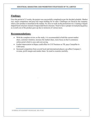 Industrial Marketing and Promotion Strategies of TIL Limited
SUMMER INTERNSHIP PROGRAM, IBS PUNE 70
Findings:
Over the period of 13 weeks, the project was successfully completed as per the decided schedule. Market
size, major competitors and price has major holding for its sales. Challenges are faced by the company
when a new product is launched in the market. So, have to work on the promotions too. Creating a Square
shaped boom structure instead of trapezoidal boom structure. Need to have a proper revised pricing policy
as overall cost of the product goes up due to inclusion of various taxes.
Recommendations:
 With the complete review on the study, it is recommended to hold the current market
share, customer retention, increase the market share, more focus on the E-commerce
online portal which is easy and cost-saving.
 Further depreciation in Rupee could effect its CAT business as TIL pays Caterpillar in
USD terms.
 Increased competition from several local and international players can affect Company’s
revenue, profit margin and market share. So need to examine carefully.
.
 