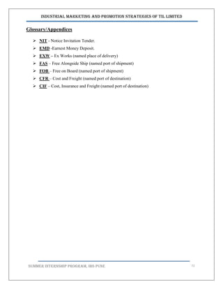Industrial Marketing and Promotion Strategies of TIL Limited
SUMMER INTERNSHIP PROGRAM, IBS PUNE 72
Glossary/Appendices
 NIT - Notice Invitation Tender.
 EMD -Earnest Money Deposit.
 EXW – Ex Works (named place of delivery)
 FAS – Free Alongside Ship (named port of shipment)
 FOB – Free on Board (named port of shipment)
 CFR – Cost and Freight (named port of destination)
 CIF – Cost, Insurance and Freight (named port of destination)
 