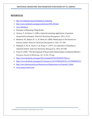 Industrial Marketing and Promotion Strategies of TIL Limited
SUMMER INTERNSHIP PROGRAM, IBS PUNE 74
REFERENCES
 http://en.wikipedia.org/wiki/Industrial_marketing
 http://www.mindtools.com/pages/article/newSTR_94.html
 www.tilinidia.in
 Principles of Marketing, Philip Kotler.
 Alvarez, P., & Galera, C. (2001). Industrial marketing applications of quantum
measurement techniques. Industrial Marketing Management, 30(1), 13-22.
 Bendixen, M., Bukasa, K. A., & Abratt, R. (2004). Brand equity in the business-to-
business market. Industrial Marketing Management, 33(5), 371-380.
 Mudambi, S. M. D., Doyle, P., & Wong, V. (1997). An exploration of branding in
industrial markets. Industrial Marketing Management, 26(5), 433-446.
 Ford, D. (1980): "The Development of Buyer-Seller Relationships in Industrial Markets".
European Journal of Marketing, vol. 14, No. 5/6, pp.
 https://www.facebook.com/pages/TIL-Limited/307543799305367?fref=ts
 https://www.facebook.com/pages/E-Commerce/114519798565042?rf=133759099997537
 http://www.thesitewizard.com/dreamweaver/dreamweaver-cs5-tutorial-1.shtml
 www.moneycontrol.com
 