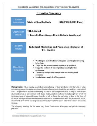 Industrial Marketing and Promotion Strategies of TIL Limited
SUMMER INTERNSHIP PROGRAM, IBS PUNE 8
Executive Summary
Nishant Rao Boddeda 14BSP0905 (IBS Pune)
TIL Limited
1, Taratolla Road, Garden Reach, Kolkata, West bengal
Industrial Marketing and Promotion Strategies of
TIL Limited
 Working on industrial marketing and knowing their buying
behaviour
 To go for the promotions strageties of its products.
 Suggest a online web based product catalog for the
customers.
 To make a competitive comparison and strategies of
company
 Market share analysis of its product.
I.
Background: TIL’s mainly adopted direct marketing of their products with the help of sales
representatives as the needs vary from client to client which should be serviced in a customized
way. The process of industrial marketing is kind of less complicated as it is easy to identify the
client and set up an appointment with them. Highly professional and trained people are involved
in the purchase of industrial goods. In order to sell to them, the marketing is done in the form of
technical selling where the sales representative makes an appointment with the prospective buyer,
understands their needs and proposes a solution by which they could offer their service and closes
the deal.
The company dealing for the sales vary from Government Company and private company
purchase.
Student
Information
Organization
Details
Title of the
Project
Objective of
the project
 