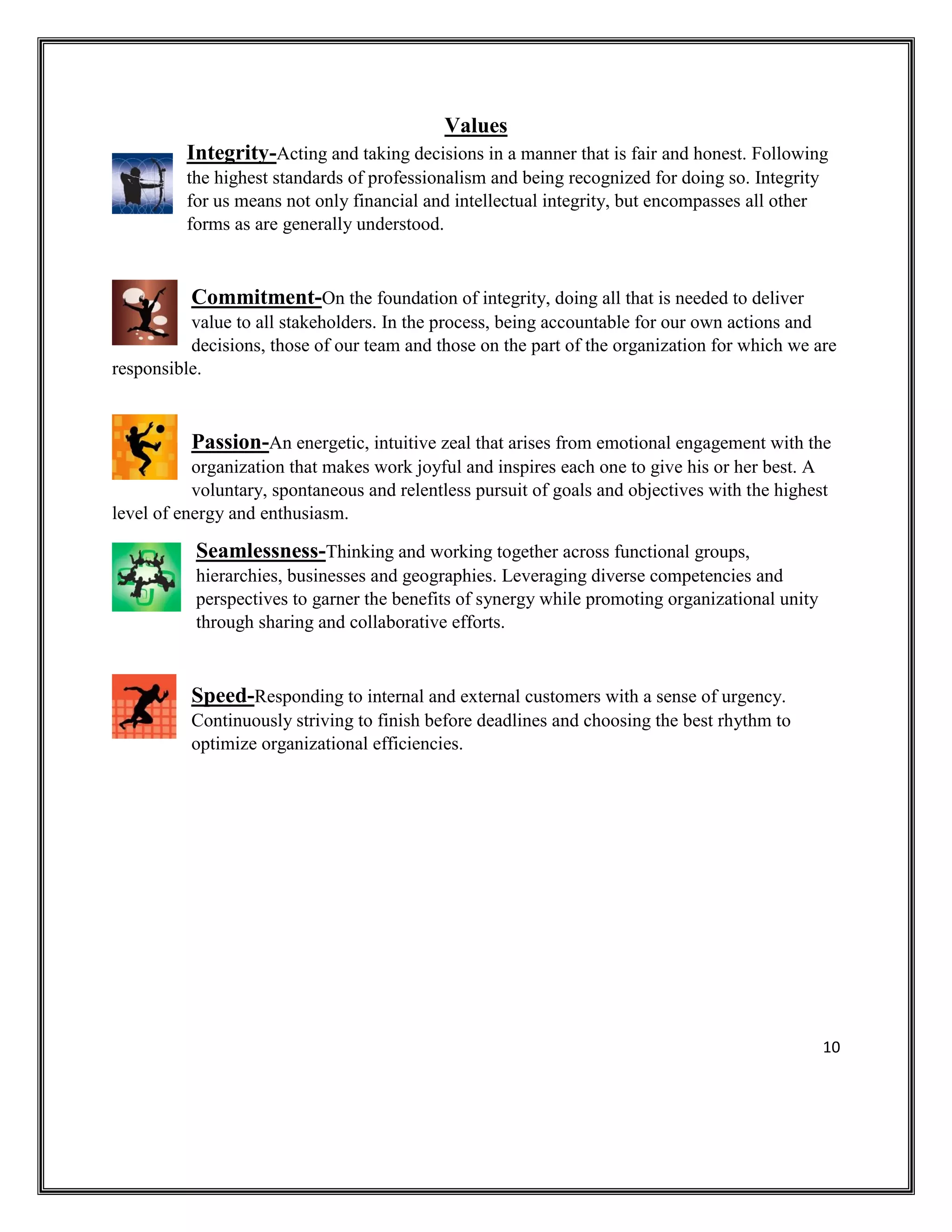 10
Values
Integrity-Acting and taking decisions in a manner that is fair and honest. Following
the highest standards of professionalism and being recognized for doing so. Integrity
for us means not only financial and intellectual integrity, but encompasses all other
forms as are generally understood.
Commitment-On the foundation of integrity, doing all that is needed to deliver
value to all stakeholders. In the process, being accountable for our own actions and
decisions, those of our team and those on the part of the organization for which we are
responsible.
Passion-An energetic, intuitive zeal that arises from emotional engagement with the
organization that makes work joyful and inspires each one to give his or her best. A
voluntary, spontaneous and relentless pursuit of goals and objectives with the highest
level of energy and enthusiasm.
Seamlessness-Thinking and working together across functional groups,
hierarchies, businesses and geographies. Leveraging diverse competencies and
perspectives to garner the benefits of synergy while promoting organizational unity
through sharing and collaborative efforts.
Speed-Responding to internal and external customers with a sense of urgency.
Continuously striving to finish before deadlines and choosing the best rhythm to
optimize organizational efficiencies.
 