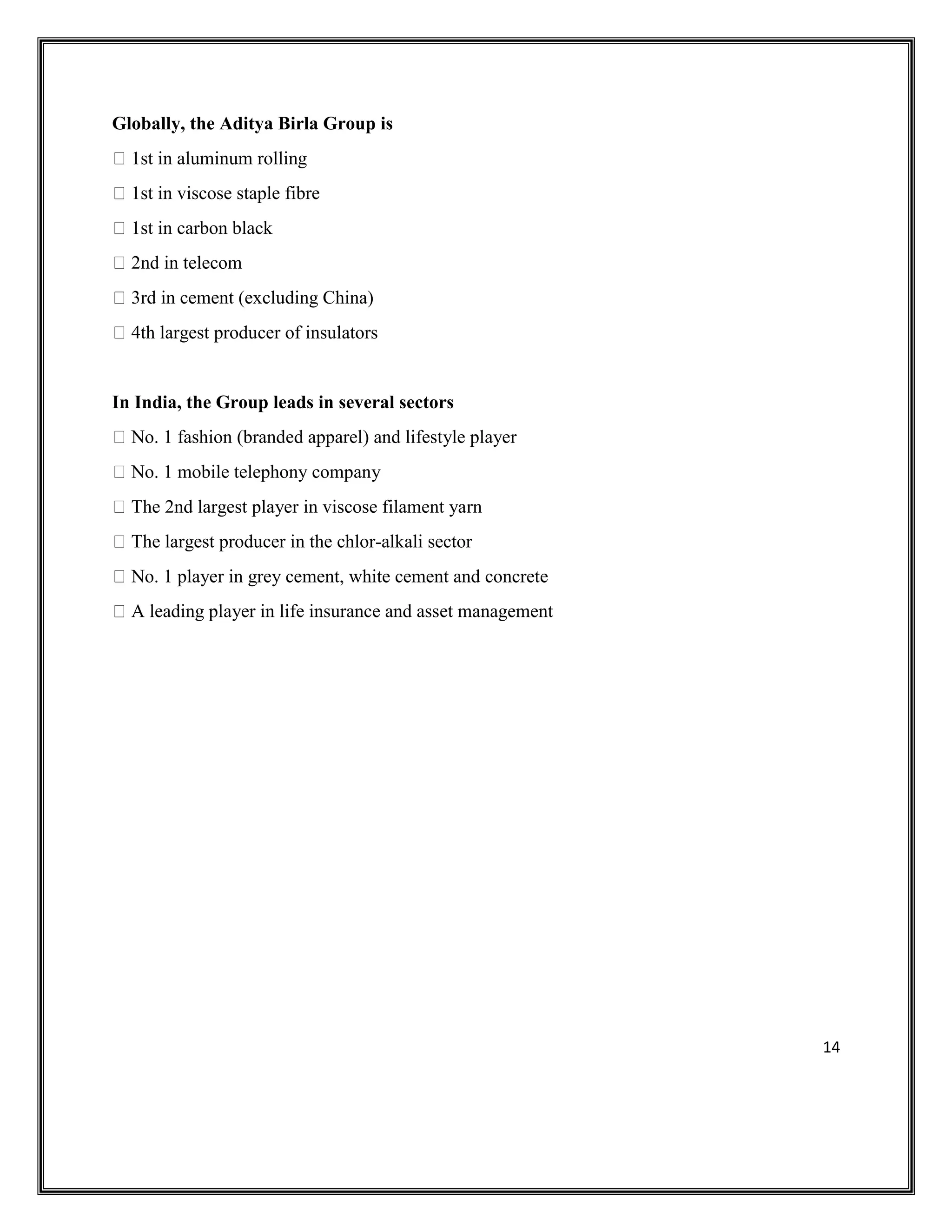 14
Globally, the Aditya Birla Group is
1st in aluminum rolling
1st in viscose staple fibre
1st in carbon black
2nd in telecom
3rd in cement (excluding China)
4th largest producer of insulators
In India, the Group leads in several sectors
No. 1 fashion (branded apparel) and lifestyle player
No. 1 mobile telephony company
The 2nd largest player in viscose filament yarn
The largest producer in the chlor-alkali sector
No. 1 player in grey cement, white cement and concrete
A leading player in life insurance and asset management
 