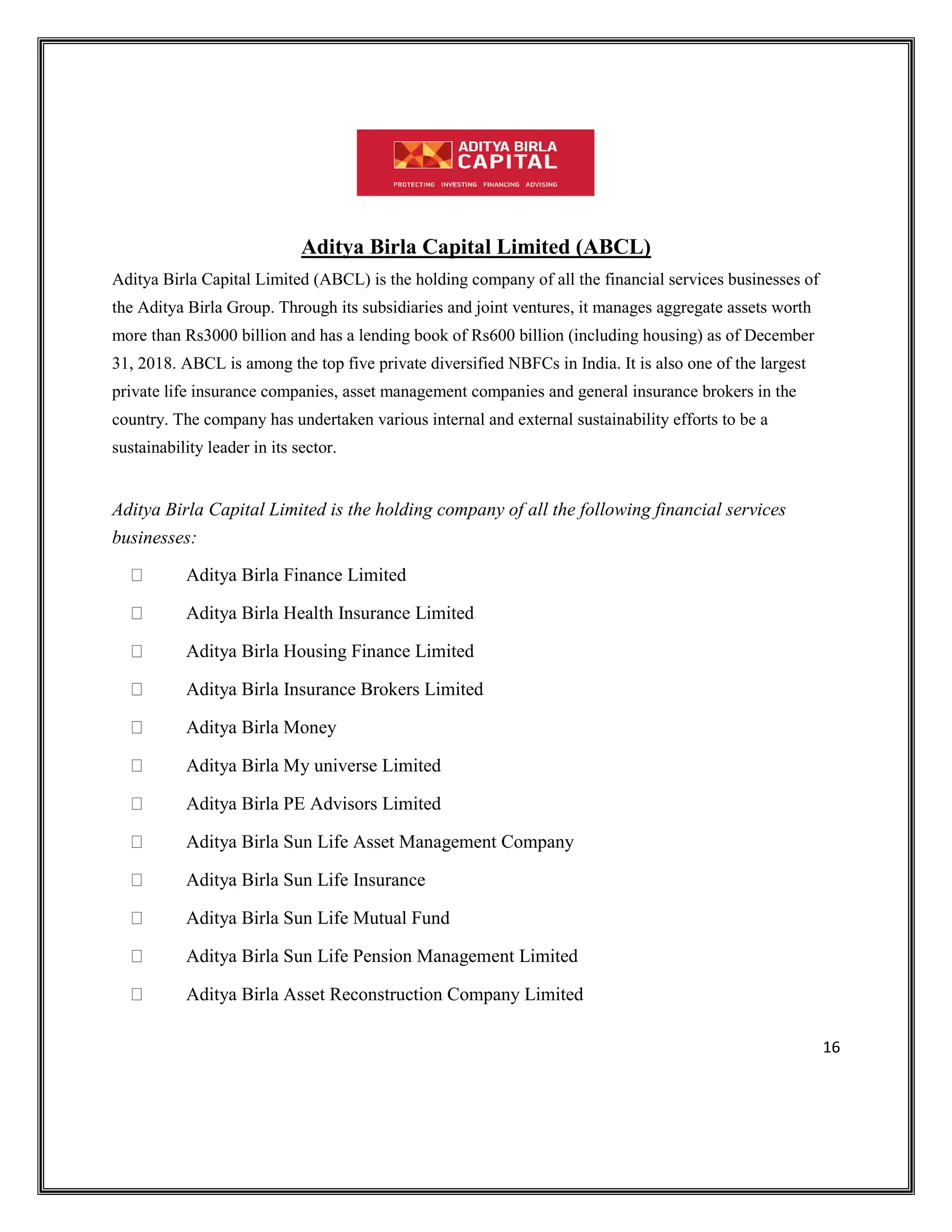16
Aditya Birla Capital Limited (ABCL)
Aditya Birla Capital Limited (ABCL) is the holding company of all the financial services businesses of
the Aditya Birla Group. Through its subsidiaries and joint ventures, it manages aggregate assets worth
more than Rs3000 billion and has a lending book of Rs600 billion (including housing) as of December
31, 2018. ABCL is among the top five private diversified NBFCs in India. It is also one of the largest
private life insurance companies, asset management companies and general insurance brokers in the
country. The company has undertaken various internal and external sustainability efforts to be a
sustainability leader in its sector.
Aditya Birla Capital Limited is the holding company of all the following financial services
businesses:
Aditya Birla Finance Limited
Aditya Birla Health Insurance Limited
Aditya Birla Housing Finance Limited
Aditya Birla Insurance Brokers Limited
Aditya Birla Money
Aditya Birla My universe Limited
Aditya Birla PE Advisors Limited
Aditya Birla Sun Life Asset Management Company
Aditya Birla Sun Life Insurance
Aditya Birla Sun Life Mutual Fund
Aditya Birla Sun Life Pension Management Limited
Aditya Birla Asset Reconstruction Company Limited
 