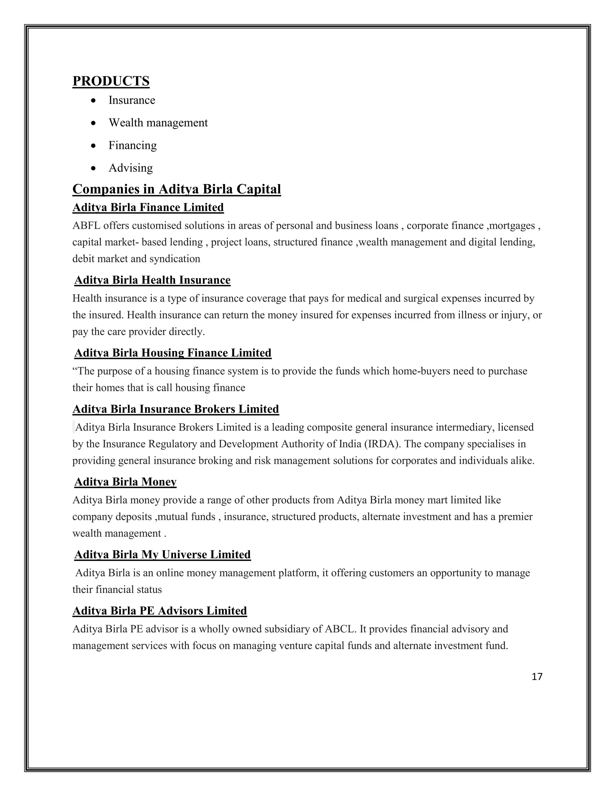17
PRODUCTS
• Insurance
• Wealth management
• Financing
• Advising
Companies in Aditya Birla Capital
Aditya Birla Finance Limited
ABFL offers customised solutions in areas of personal and business loans , corporate finance ,mortgages ,
capital market- based lending , project loans, structured finance ,wealth management and digital lending,
debit market and syndication
Aditya Birla Health Insurance
Health insurance is a type of insurance coverage that pays for medical and surgical expenses incurred by
the insured. Health insurance can return the money insured for expenses incurred from illness or injury, or
pay the care provider directly.
Aditya Birla Housing Finance Limited
“The purpose of a housing finance system is to provide the funds which home-buyers need to purchase
their homes that is call housing finance
Aditya Birla Insurance Brokers Limited
Aditya Birla Insurance Brokers Limited is a leading composite general insurance intermediary, licensed
by the Insurance Regulatory and Development Authority of India (IRDA). The company specialises in
providing general insurance broking and risk management solutions for corporates and individuals alike.
Aditya Birla Money
Aditya Birla money provide a range of other products from Aditya Birla money mart limited like
company deposits ,mutual funds , insurance, structured products, alternate investment and has a premier
wealth management .
Aditya Birla My Universe Limited
Aditya Birla is an online money management platform, it offering customers an opportunity to manage
their financial status
Aditya Birla PE Advisors Limited
Aditya Birla PE advisor is a wholly owned subsidiary of ABCL. It provides financial advisory and
management services with focus on managing venture capital funds and alternate investment fund.
 