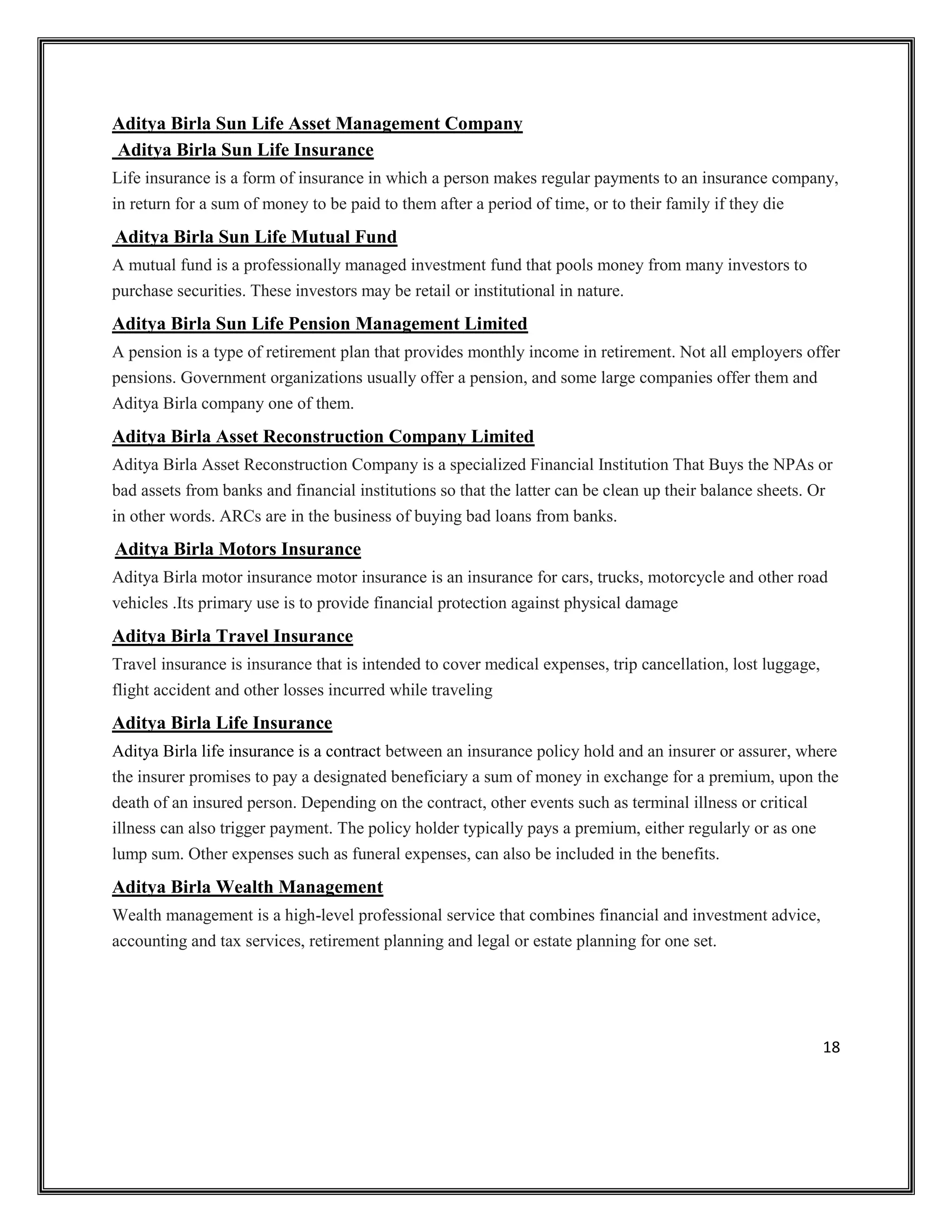 18
Aditya Birla Sun Life Asset Management Company
Aditya Birla Sun Life Insurance
Life insurance is a form of insurance in which a person makes regular payments to an insurance company,
in return for a sum of money to be paid to them after a period of time, or to their family if they die
Aditya Birla Sun Life Mutual Fund
A mutual fund is a professionally managed investment fund that pools money from many investors to
purchase securities. These investors may be retail or institutional in nature.
Aditya Birla Sun Life Pension Management Limited
A pension is a type of retirement plan that provides monthly income in retirement. Not all employers offer
pensions. Government organizations usually offer a pension, and some large companies offer them and
Aditya Birla company one of them.
Aditya Birla Asset Reconstruction Company Limited
Aditya Birla Asset Reconstruction Company is a specialized Financial Institution That Buys the NPAs or
bad assets from banks and financial institutions so that the latter can be clean up their balance sheets. Or
in other words. ARCs are in the business of buying bad loans from banks.
Aditya Birla Motors Insurance
Aditya Birla motor insurance motor insurance is an insurance for cars, trucks, motorcycle and other road
vehicles .Its primary use is to provide financial protection against physical damage
Aditya Birla Travel Insurance
Travel insurance is insurance that is intended to cover medical expenses, trip cancellation, lost luggage,
flight accident and other losses incurred while traveling
Aditya Birla Life Insurance
Aditya Birla life insurance is a contract between an insurance policy hold and an insurer or assurer, where
the insurer promises to pay a designated beneficiary a sum of money in exchange for a premium, upon the
death of an insured person. Depending on the contract, other events such as terminal illness or critical
illness can also trigger payment. The policy holder typically pays a premium, either regularly or as one
lump sum. Other expenses such as funeral expenses, can also be included in the benefits.
Aditya Birla Wealth Management
Wealth management is a high-level professional service that combines financial and investment advice,
accounting and tax services, retirement planning and legal or estate planning for one set.
 