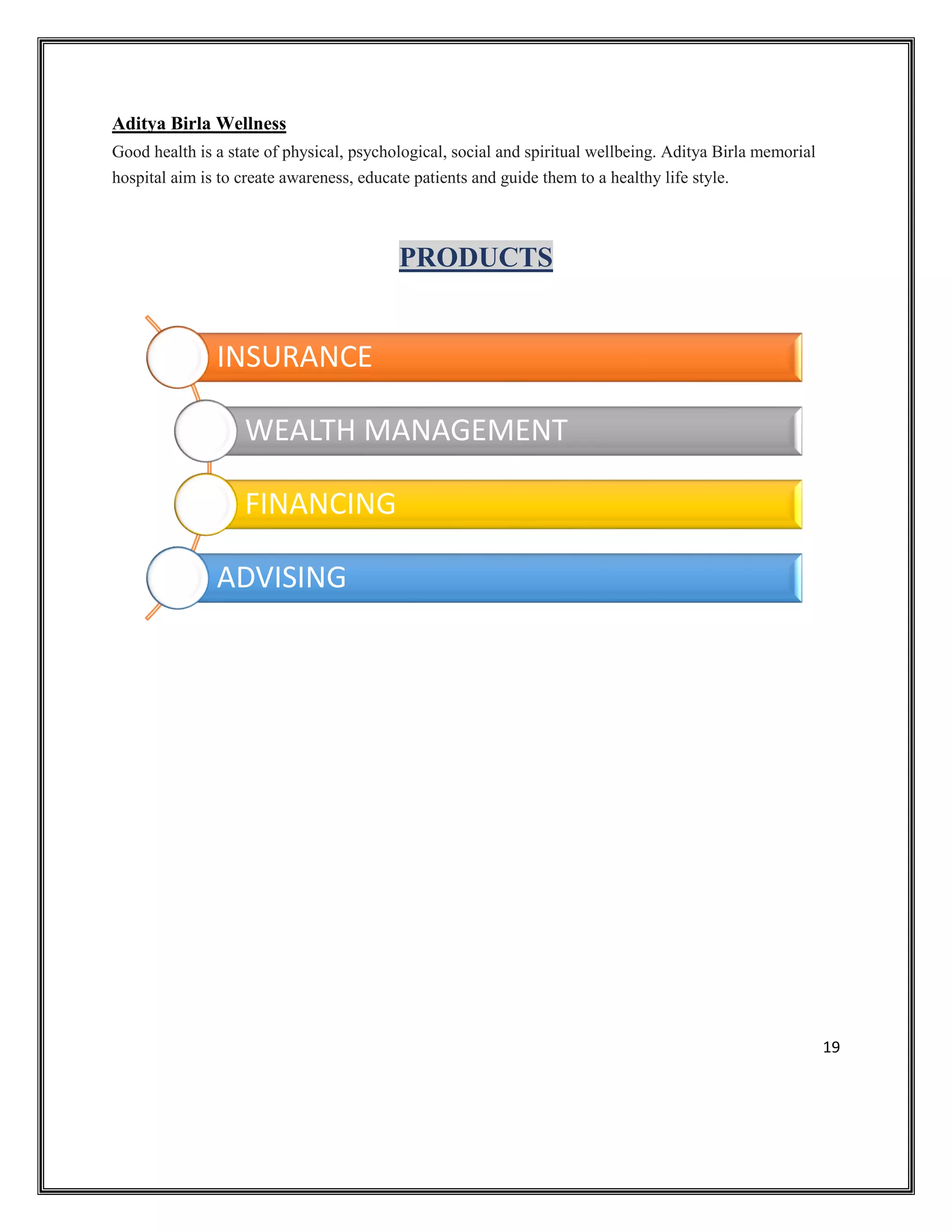 19
Aditya Birla Wellness
Good health is a state of physical, psychological, social and spiritual wellbeing. Aditya Birla memorial
hospital aim is to create awareness, educate patients and guide them to a healthy life style.
PRODUCTS
INSURANCE
WEALTH MANAGEMENT
FINANCING
ADVISING
 