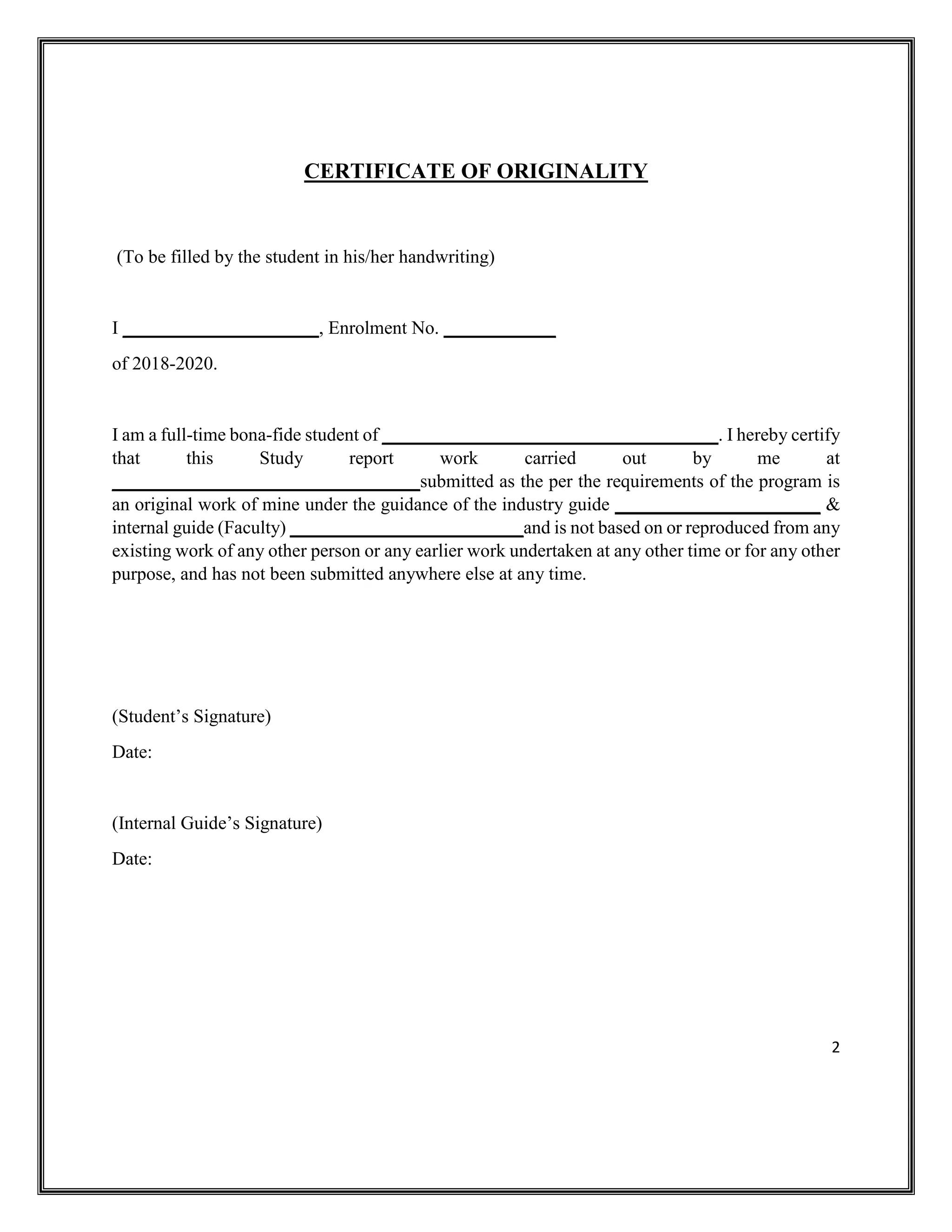 2
CERTIFICATE OF ORIGINALITY
(To be filled by the student in his/her handwriting)
I _____________________, Enrolment No. ____________
of 2018-2020.
I am a full-time bona-fide student of ____________________________________. I hereby certify
that this Study report work carried out by me at
_________________________________submitted as the per the requirements of the program is
an original work of mine under the guidance of the industry guide ______________________ &
internal guide (Faculty) _________________________and is not based on or reproduced from any
existing work of any other person or any earlier work undertaken at any other time or for any other
purpose, and has not been submitted anywhere else at any time.
(Student’s Signature)
Date:
(Internal Guide’s Signature)
Date:
 