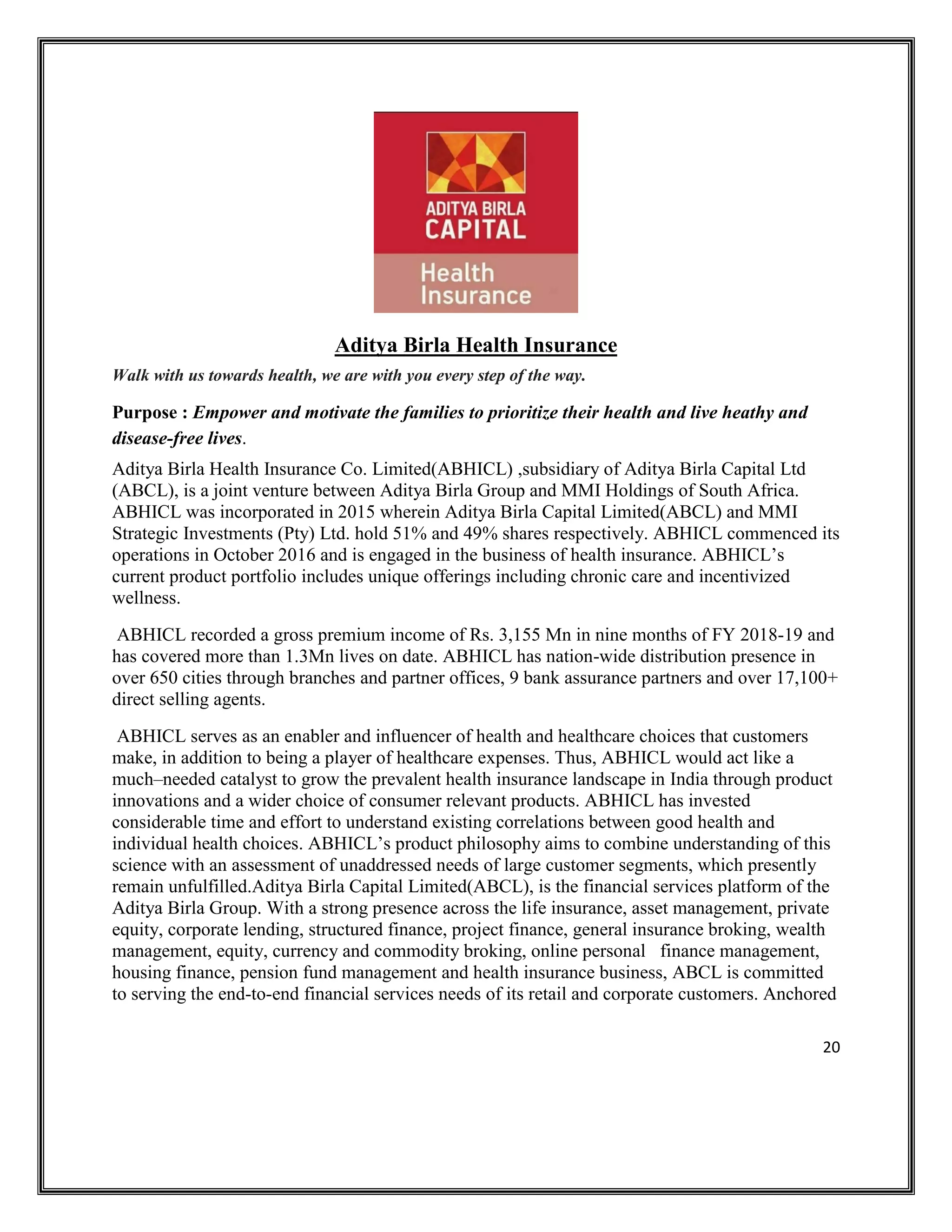 20
Aditya Birla Health Insurance
Walk with us towards health, we are with you every step of the way.
Purpose : Empower and motivate the families to prioritize their health and live heathy and
disease-free lives.
Aditya Birla Health Insurance Co. Limited(ABHICL) ,subsidiary of Aditya Birla Capital Ltd
(ABCL), is a joint venture between Aditya Birla Group and MMI Holdings of South Africa.
ABHICL was incorporated in 2015 wherein Aditya Birla Capital Limited(ABCL) and MMI
Strategic Investments (Pty) Ltd. hold 51% and 49% shares respectively. ABHICL commenced its
operations in October 2016 and is engaged in the business of health insurance. ABHICL’s
current product portfolio includes unique offerings including chronic care and incentivized
wellness.
ABHICL recorded a gross premium income of Rs. 3,155 Mn in nine months of FY 2018-19 and
has covered more than 1.3Mn lives on date. ABHICL has nation-wide distribution presence in
over 650 cities through branches and partner offices, 9 bank assurance partners and over 17,100+
direct selling agents.
ABHICL serves as an enabler and influencer of health and healthcare choices that customers
make, in addition to being a player of healthcare expenses. Thus, ABHICL would act like a
much–needed catalyst to grow the prevalent health insurance landscape in India through product
innovations and a wider choice of consumer relevant products. ABHICL has invested
considerable time and effort to understand existing correlations between good health and
individual health choices. ABHICL’s product philosophy aims to combine understanding of this
science with an assessment of unaddressed needs of large customer segments, which presently
remain unfulfilled.Aditya Birla Capital Limited(ABCL), is the financial services platform of the
Aditya Birla Group. With a strong presence across the life insurance, asset management, private
equity, corporate lending, structured finance, project finance, general insurance broking, wealth
management, equity, currency and commodity broking, online personal finance management,
housing finance, pension fund management and health insurance business, ABCL is committed
to serving the end-to-end financial services needs of its retail and corporate customers. Anchored
 