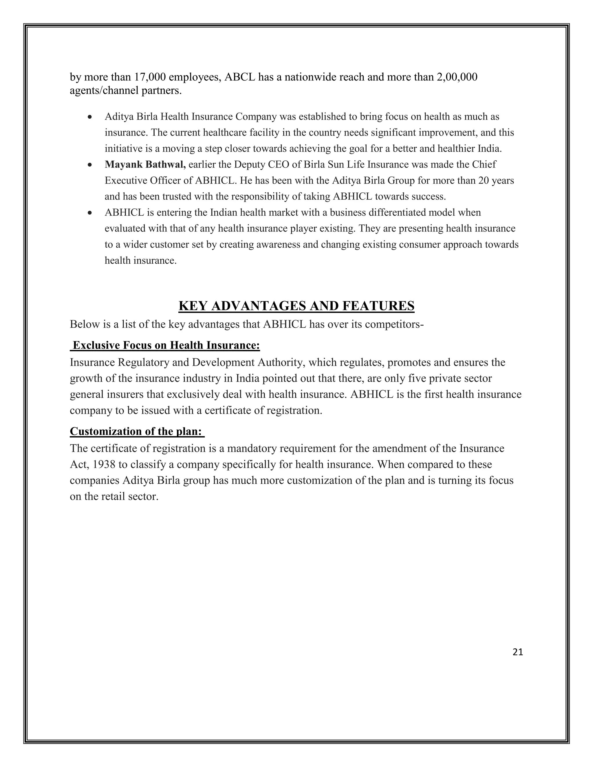 21
by more than 17,000 employees, ABCL has a nationwide reach and more than 2,00,000
agents/channel partners.
• Aditya Birla Health Insurance Company was established to bring focus on health as much as
insurance. The current healthcare facility in the country needs significant improvement, and this
initiative is a moving a step closer towards achieving the goal for a better and healthier India.
• Mayank Bathwal, earlier the Deputy CEO of Birla Sun Life Insurance was made the Chief
Executive Officer of ABHICL. He has been with the Aditya Birla Group for more than 20 years
and has been trusted with the responsibility of taking ABHICL towards success.
• ABHICL is entering the Indian health market with a business differentiated model when
evaluated with that of any health insurance player existing. They are presenting health insurance
to a wider customer set by creating awareness and changing existing consumer approach towards
health insurance.
KEY ADVANTAGES AND FEATURES
Below is a list of the key advantages that ABHICL has over its competitors-
Exclusive Focus on Health Insurance:
Insurance Regulatory and Development Authority, which regulates, promotes and ensures the
growth of the insurance industry in India pointed out that there, are only five private sector
general insurers that exclusively deal with health insurance. ABHICL is the first health insurance
company to be issued with a certificate of registration.
Customization of the plan:
The certificate of registration is a mandatory requirement for the amendment of the Insurance
Act, 1938 to classify a company specifically for health insurance. When compared to these
companies Aditya Birla group has much more customization of the plan and is turning its focus
on the retail sector.
 