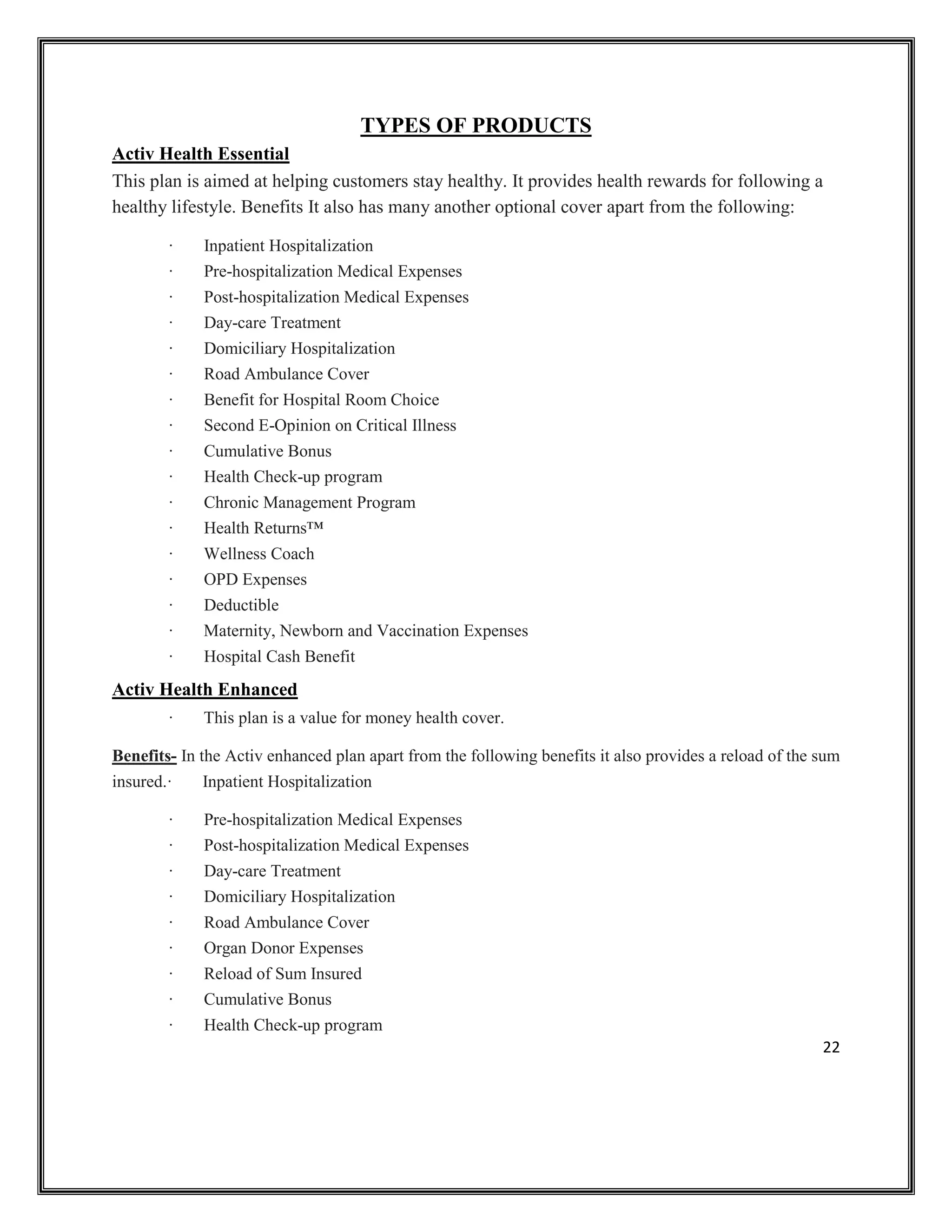 22
TYPES OF PRODUCTS
Activ Health Essential
This plan is aimed at helping customers stay healthy. It provides health rewards for following a
healthy lifestyle. Benefits It also has many another optional cover apart from the following:
· Inpatient Hospitalization
· Pre-hospitalization Medical Expenses
· Post-hospitalization Medical Expenses
· Day-care Treatment
· Domiciliary Hospitalization
· Road Ambulance Cover
· Benefit for Hospital Room Choice
· Second E-Opinion on Critical Illness
· Cumulative Bonus
· Health Check-up program
· Chronic Management Program
· Health Returns™
· Wellness Coach
· OPD Expenses
· Deductible
· Maternity, Newborn and Vaccination Expenses
· Hospital Cash Benefit
Activ Health Enhanced
· This plan is a value for money health cover.
Benefits- In the Activ enhanced plan apart from the following benefits it also provides a reload of the sum
insured.· Inpatient Hospitalization
· Pre-hospitalization Medical Expenses
· Post-hospitalization Medical Expenses
· Day-care Treatment
· Domiciliary Hospitalization
· Road Ambulance Cover
· Organ Donor Expenses
· Reload of Sum Insured
· Cumulative Bonus
· Health Check-up program
 