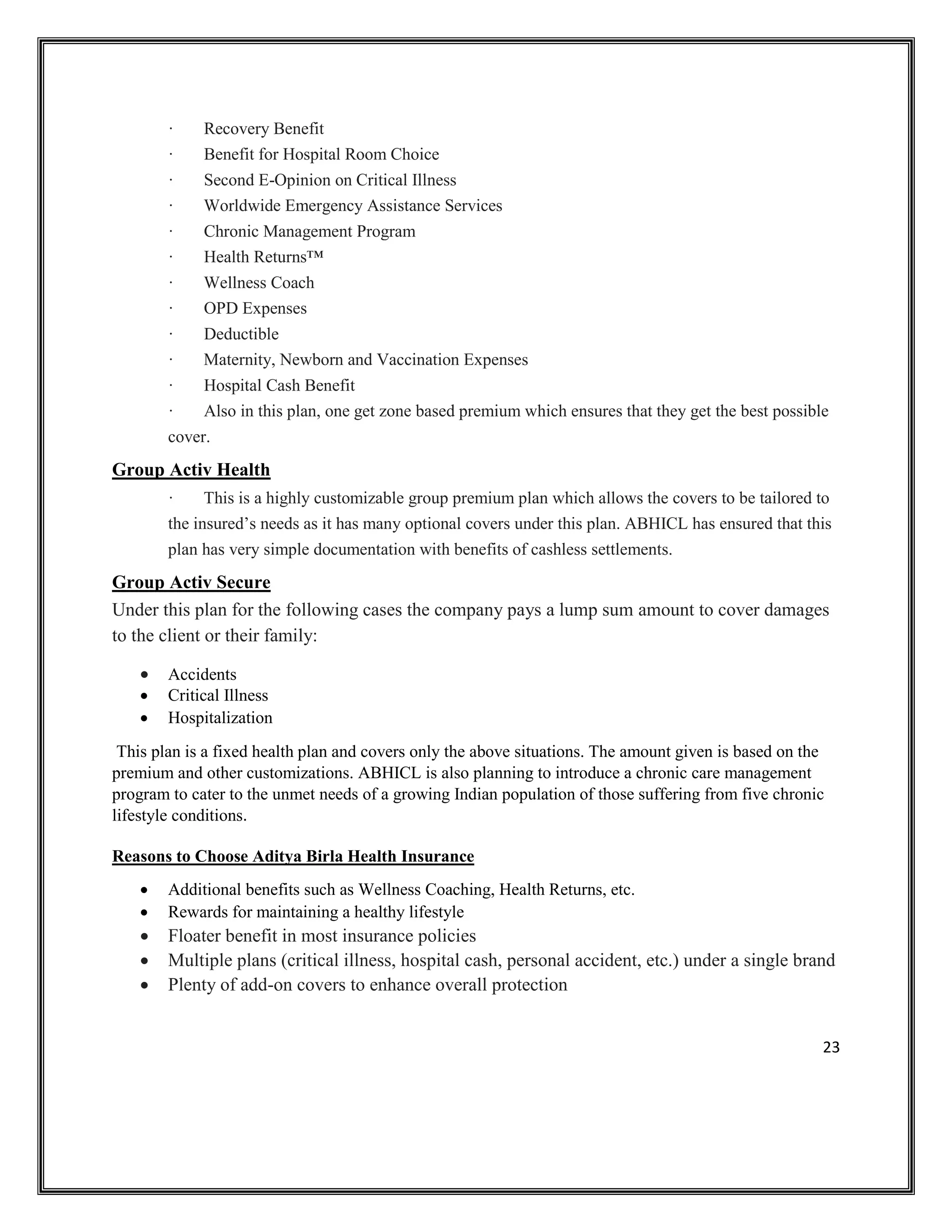 23
· Recovery Benefit
· Benefit for Hospital Room Choice
· Second E-Opinion on Critical Illness
· Worldwide Emergency Assistance Services
· Chronic Management Program
· Health Returns™
· Wellness Coach
· OPD Expenses
· Deductible
· Maternity, Newborn and Vaccination Expenses
· Hospital Cash Benefit
· Also in this plan, one get zone based premium which ensures that they get the best possible
cover.
Group Activ Health
· This is a highly customizable group premium plan which allows the covers to be tailored to
the insured’s needs as it has many optional covers under this plan. ABHICL has ensured that this
plan has very simple documentation with benefits of cashless settlements.
Group Activ Secure
Under this plan for the following cases the company pays a lump sum amount to cover damages
to the client or their family:
• Accidents
• Critical Illness
• Hospitalization
This plan is a fixed health plan and covers only the above situations. The amount given is based on the
premium and other customizations. ABHICL is also planning to introduce a chronic care management
program to cater to the unmet needs of a growing Indian population of those suffering from five chronic
lifestyle conditions.
Reasons to Choose Aditya Birla Health Insurance
• Additional benefits such as Wellness Coaching, Health Returns, etc.
• Rewards for maintaining a healthy lifestyle
• Floater benefit in most insurance policies
• Multiple plans (critical illness, hospital cash, personal accident, etc.) under a single brand
• Plenty of add-on covers to enhance overall protection
 