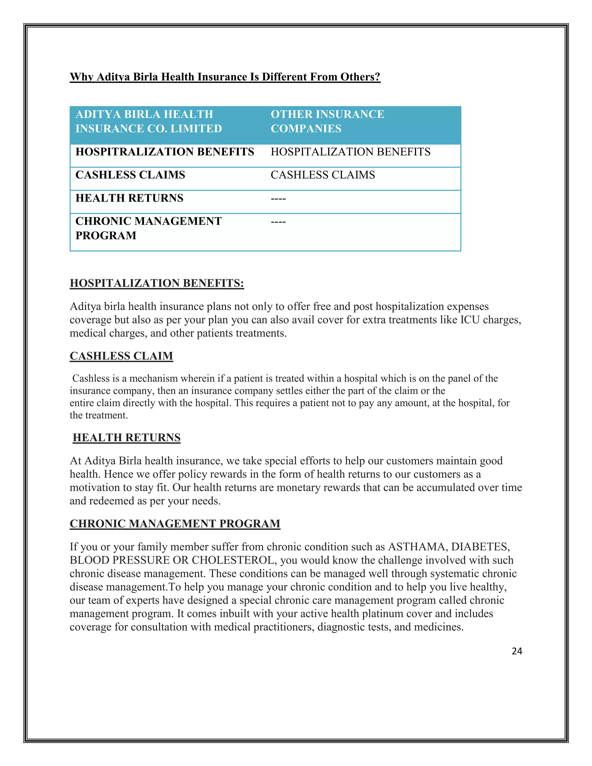 24
Why Aditya Birla Health Insurance Is Different From Others?
ADITYA BIRLA HEALTH
INSURANCE CO. LIMITED
OTHER INSURANCE
COMPANIES
HOSPITRALIZATION BENEFITS HOSPITALIZATION BENEFITS
CASHLESS CLAIMS CASHLESS CLAIMS
HEALTH RETURNS ----
CHRONIC MANAGEMENT
PROGRAM
----
HOSPITALIZATION BENEFITS:
Aditya birla health insurance plans not only to offer free and post hospitalization expenses
coverage but also as per your plan you can also avail cover for extra treatments like ICU charges,
medical charges, and other patients treatments.
CASHLESS CLAIM
Cashless is a mechanism wherein if a patient is treated within a hospital which is on the panel of the
insurance company, then an insurance company settles either the part of the claim or the
entire claim directly with the hospital. This requires a patient not to pay any amount, at the hospital, for
the treatment.
HEALTH RETURNS
At Aditya Birla health insurance, we take special efforts to help our customers maintain good
health. Hence we offer policy rewards in the form of health returns to our customers as a
motivation to stay fit. Our health returns are monetary rewards that can be accumulated over time
and redeemed as per your needs.
CHRONIC MANAGEMENT PROGRAM
If you or your family member suffer from chronic condition such as ASTHAMA, DIABETES,
BLOOD PRESSURE OR CHOLESTEROL, you would know the challenge involved with such
chronic disease management. These conditions can be managed well through systematic chronic
disease management.To help you manage your chronic condition and to help you live healthy,
our team of experts have designed a special chronic care management program called chronic
management program. It comes inbuilt with your active health platinum cover and includes
coverage for consultation with medical practitioners, diagnostic tests, and medicines.
 