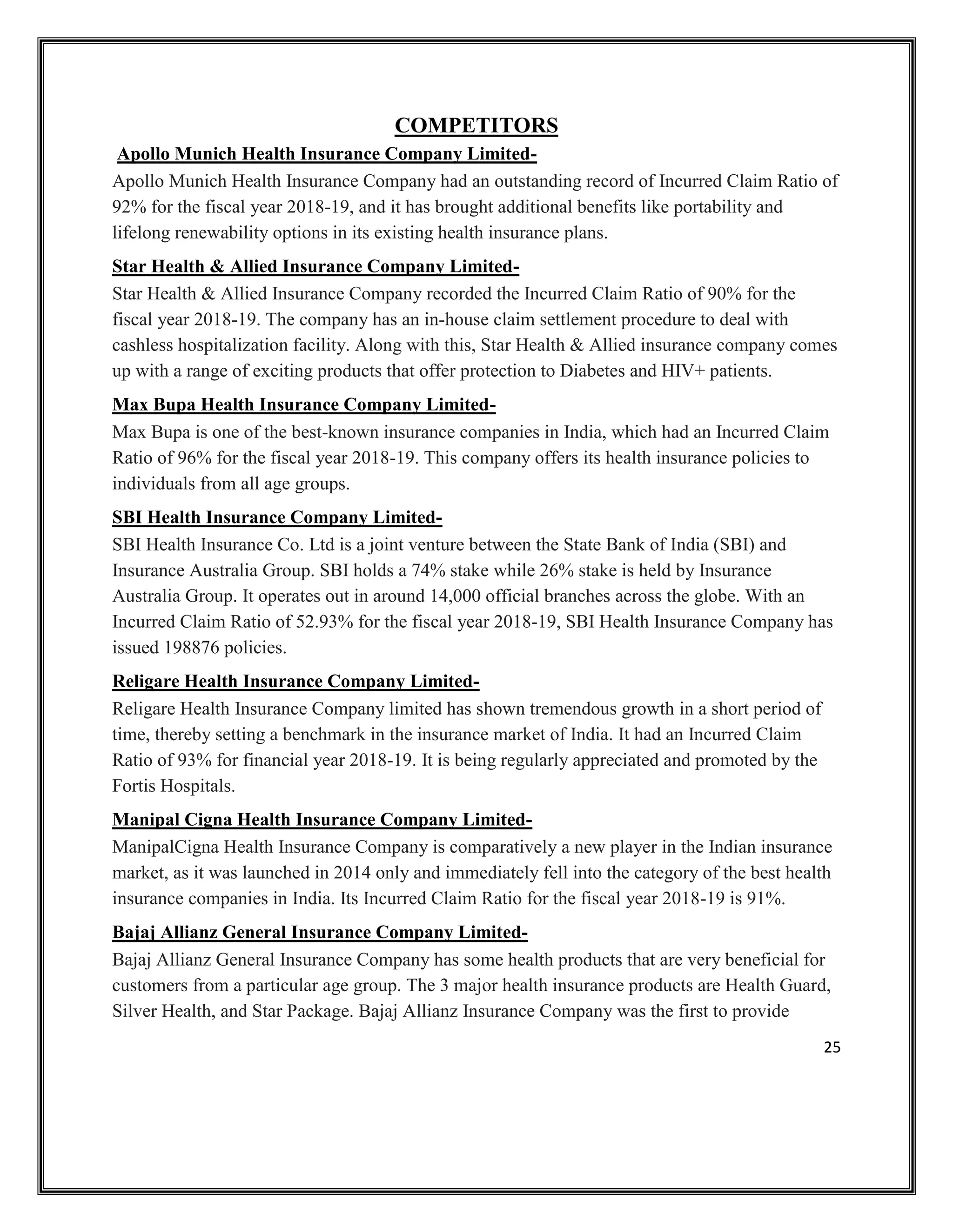25
COMPETITORS
Apollo Munich Health Insurance Company Limited-
Apollo Munich Health Insurance Company had an outstanding record of Incurred Claim Ratio of
92% for the fiscal year 2018-19, and it has brought additional benefits like portability and
lifelong renewability options in its existing health insurance plans.
Star Health & Allied Insurance Company Limited-
Star Health & Allied Insurance Company recorded the Incurred Claim Ratio of 90% for the
fiscal year 2018-19. The company has an in-house claim settlement procedure to deal with
cashless hospitalization facility. Along with this, Star Health & Allied insurance company comes
up with a range of exciting products that offer protection to Diabetes and HIV+ patients.
Max Bupa Health Insurance Company Limited-
Max Bupa is one of the best-known insurance companies in India, which had an Incurred Claim
Ratio of 96% for the fiscal year 2018-19. This company offers its health insurance policies to
individuals from all age groups.
SBI Health Insurance Company Limited-
SBI Health Insurance Co. Ltd is a joint venture between the State Bank of India (SBI) and
Insurance Australia Group. SBI holds a 74% stake while 26% stake is held by Insurance
Australia Group. It operates out in around 14,000 official branches across the globe. With an
Incurred Claim Ratio of 52.93% for the fiscal year 2018-19, SBI Health Insurance Company has
issued 198876 policies.
Religare Health Insurance Company Limited-
Religare Health Insurance Company limited has shown tremendous growth in a short period of
time, thereby setting a benchmark in the insurance market of India. It had an Incurred Claim
Ratio of 93% for financial year 2018-19. It is being regularly appreciated and promoted by the
Fortis Hospitals.
Manipal Cigna Health Insurance Company Limited-
ManipalCigna Health Insurance Company is comparatively a new player in the Indian insurance
market, as it was launched in 2014 only and immediately fell into the category of the best health
insurance companies in India. Its Incurred Claim Ratio for the fiscal year 2018-19 is 91%.
Bajaj Allianz General Insurance Company Limited-
Bajaj Allianz General Insurance Company has some health products that are very beneficial for
customers from a particular age group. The 3 major health insurance products are Health Guard,
Silver Health, and Star Package. Bajaj Allianz Insurance Company was the first to provide
 