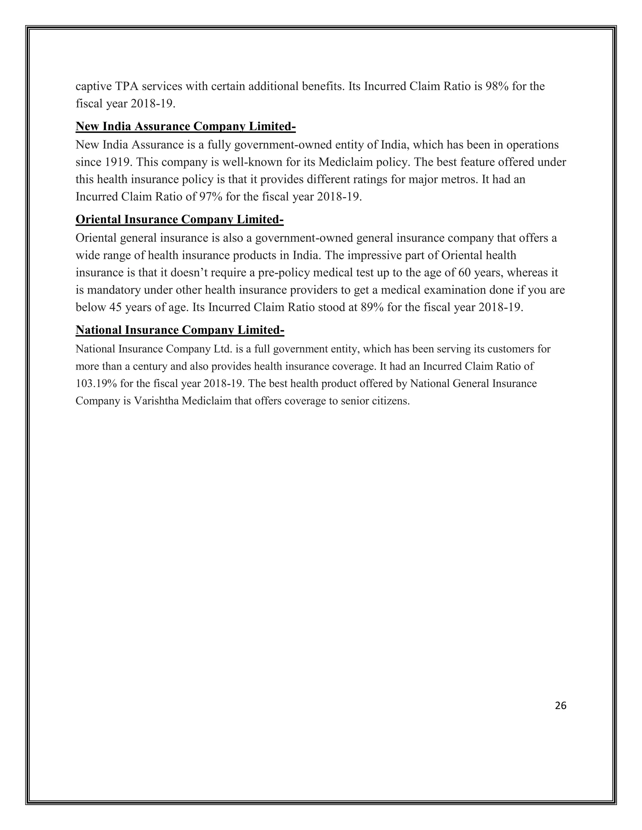 26
captive TPA services with certain additional benefits. Its Incurred Claim Ratio is 98% for the
fiscal year 2018-19.
New India Assurance Company Limited-
New India Assurance is a fully government-owned entity of India, which has been in operations
since 1919. This company is well-known for its Mediclaim policy. The best feature offered under
this health insurance policy is that it provides different ratings for major metros. It had an
Incurred Claim Ratio of 97% for the fiscal year 2018-19.
Oriental Insurance Company Limited-
Oriental general insurance is also a government-owned general insurance company that offers a
wide range of health insurance products in India. The impressive part of Oriental health
insurance is that it doesn’t require a pre-policy medical test up to the age of 60 years, whereas it
is mandatory under other health insurance providers to get a medical examination done if you are
below 45 years of age. Its Incurred Claim Ratio stood at 89% for the fiscal year 2018-19.
National Insurance Company Limited-
National Insurance Company Ltd. is a full government entity, which has been serving its customers for
more than a century and also provides health insurance coverage. It had an Incurred Claim Ratio of
103.19% for the fiscal year 2018-19. The best health product offered by National General Insurance
Company is Varishtha Mediclaim that offers coverage to senior citizens.
 