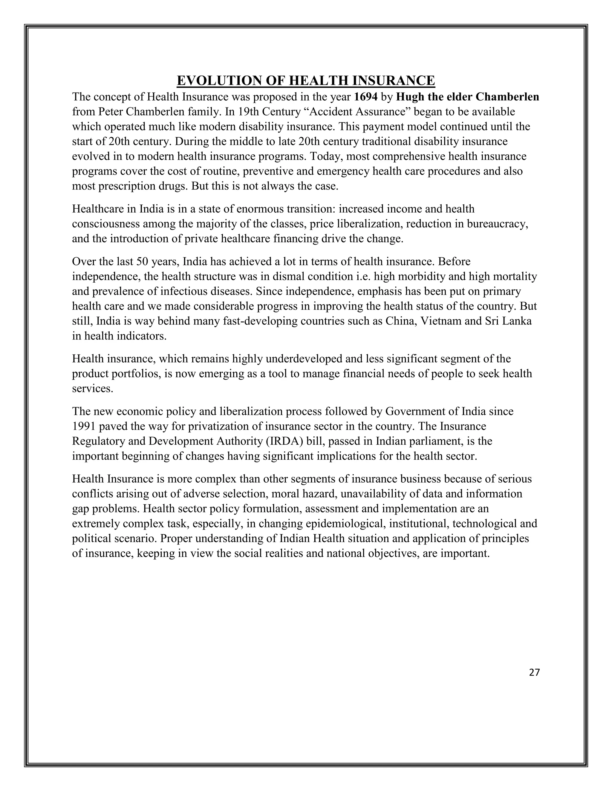 27
EVOLUTION OF HEALTH INSURANCE
The concept of Health Insurance was proposed in the year 1694 by Hugh the elder Chamberlen
from Peter Chamberlen family. In 19th Century “Accident Assurance” began to be available
which operated much like modern disability insurance. This payment model continued until the
start of 20th century. During the middle to late 20th century traditional disability insurance
evolved in to modern health insurance programs. Today, most comprehensive health insurance
programs cover the cost of routine, preventive and emergency health care procedures and also
most prescription drugs. But this is not always the case.
Healthcare in India is in a state of enormous transition: increased income and health
consciousness among the majority of the classes, price liberalization, reduction in bureaucracy,
and the introduction of private healthcare financing drive the change.
Over the last 50 years, India has achieved a lot in terms of health insurance. Before
independence, the health structure was in dismal condition i.e. high morbidity and high mortality
and prevalence of infectious diseases. Since independence, emphasis has been put on primary
health care and we made considerable progress in improving the health status of the country. But
still, India is way behind many fast-developing countries such as China, Vietnam and Sri Lanka
in health indicators.
Health insurance, which remains highly underdeveloped and less significant segment of the
product portfolios, is now emerging as a tool to manage financial needs of people to seek health
services.
The new economic policy and liberalization process followed by Government of India since
1991 paved the way for privatization of insurance sector in the country. The Insurance
Regulatory and Development Authority (IRDA) bill, passed in Indian parliament, is the
important beginning of changes having significant implications for the health sector.
Health Insurance is more complex than other segments of insurance business because of serious
conflicts arising out of adverse selection, moral hazard, unavailability of data and information
gap problems. Health sector policy formulation, assessment and implementation are an
extremely complex task, especially, in changing epidemiological, institutional, technological and
political scenario. Proper understanding of Indian Health situation and application of principles
of insurance, keeping in view the social realities and national objectives, are important.
 