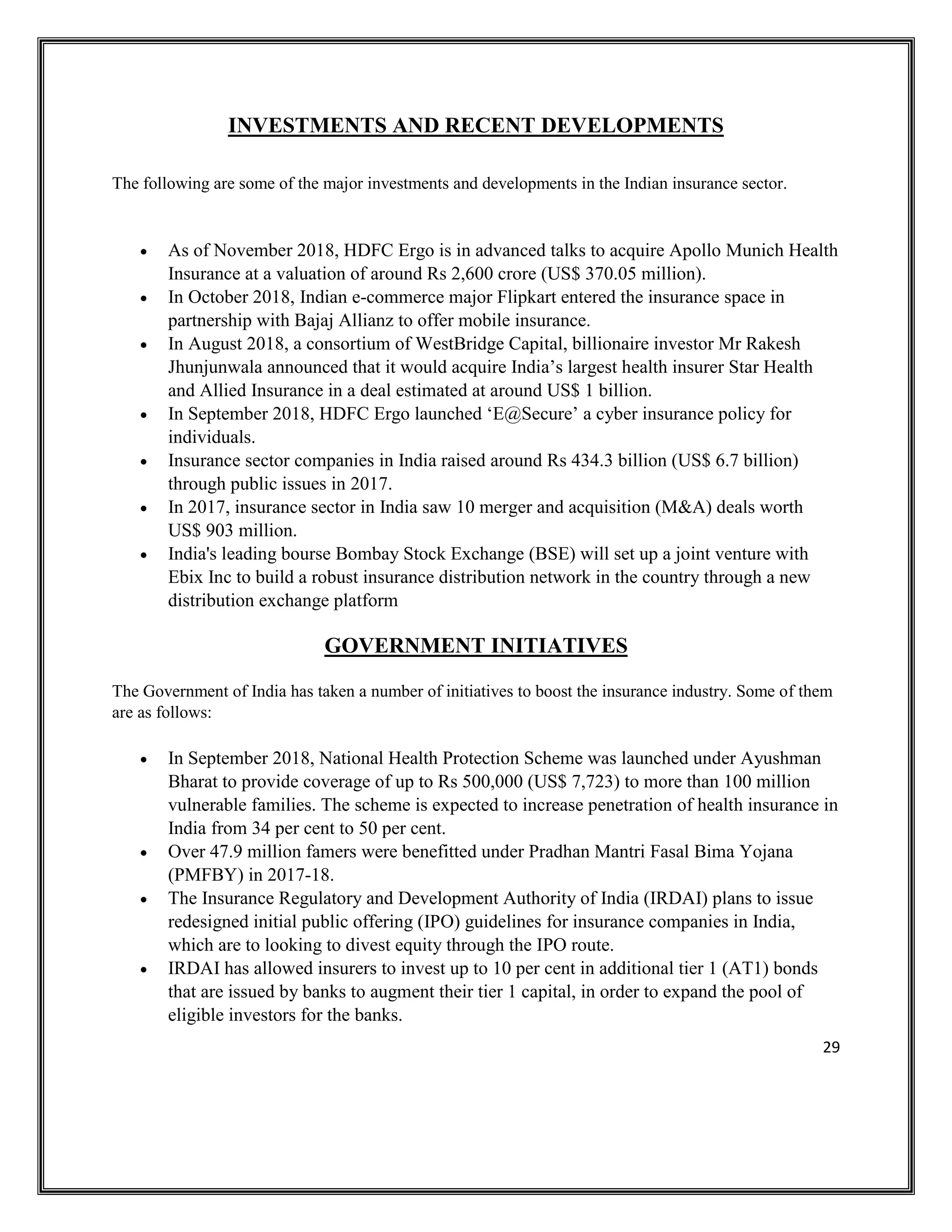 29
INVESTMENTS AND RECENT DEVELOPMENTS
The following are some of the major investments and developments in the Indian insurance sector.
• As of November 2018, HDFC Ergo is in advanced talks to acquire Apollo Munich Health
Insurance at a valuation of around Rs 2,600 crore (US$ 370.05 million).
• In October 2018, Indian e-commerce major Flipkart entered the insurance space in
partnership with Bajaj Allianz to offer mobile insurance.
• In August 2018, a consortium of WestBridge Capital, billionaire investor Mr Rakesh
Jhunjunwala announced that it would acquire India’s largest health insurer Star Health
and Allied Insurance in a deal estimated at around US$ 1 billion.
• In September 2018, HDFC Ergo launched ‘E@Secure’ a cyber insurance policy for
individuals.
• Insurance sector companies in India raised around Rs 434.3 billion (US$ 6.7 billion)
through public issues in 2017.
• In 2017, insurance sector in India saw 10 merger and acquisition (M&A) deals worth
US$ 903 million.
• India's leading bourse Bombay Stock Exchange (BSE) will set up a joint venture with
Ebix Inc to build a robust insurance distribution network in the country through a new
distribution exchange platform
GOVERNMENT INITIATIVES
The Government of India has taken a number of initiatives to boost the insurance industry. Some of them
are as follows:
• In September 2018, National Health Protection Scheme was launched under Ayushman
Bharat to provide coverage of up to Rs 500,000 (US$ 7,723) to more than 100 million
vulnerable families. The scheme is expected to increase penetration of health insurance in
India from 34 per cent to 50 per cent.
• Over 47.9 million famers were benefitted under Pradhan Mantri Fasal Bima Yojana
(PMFBY) in 2017-18.
• The Insurance Regulatory and Development Authority of India (IRDAI) plans to issue
redesigned initial public offering (IPO) guidelines for insurance companies in India,
which are to looking to divest equity through the IPO route.
• IRDAI has allowed insurers to invest up to 10 per cent in additional tier 1 (AT1) bonds
that are issued by banks to augment their tier 1 capital, in order to expand the pool of
eligible investors for the banks.
 