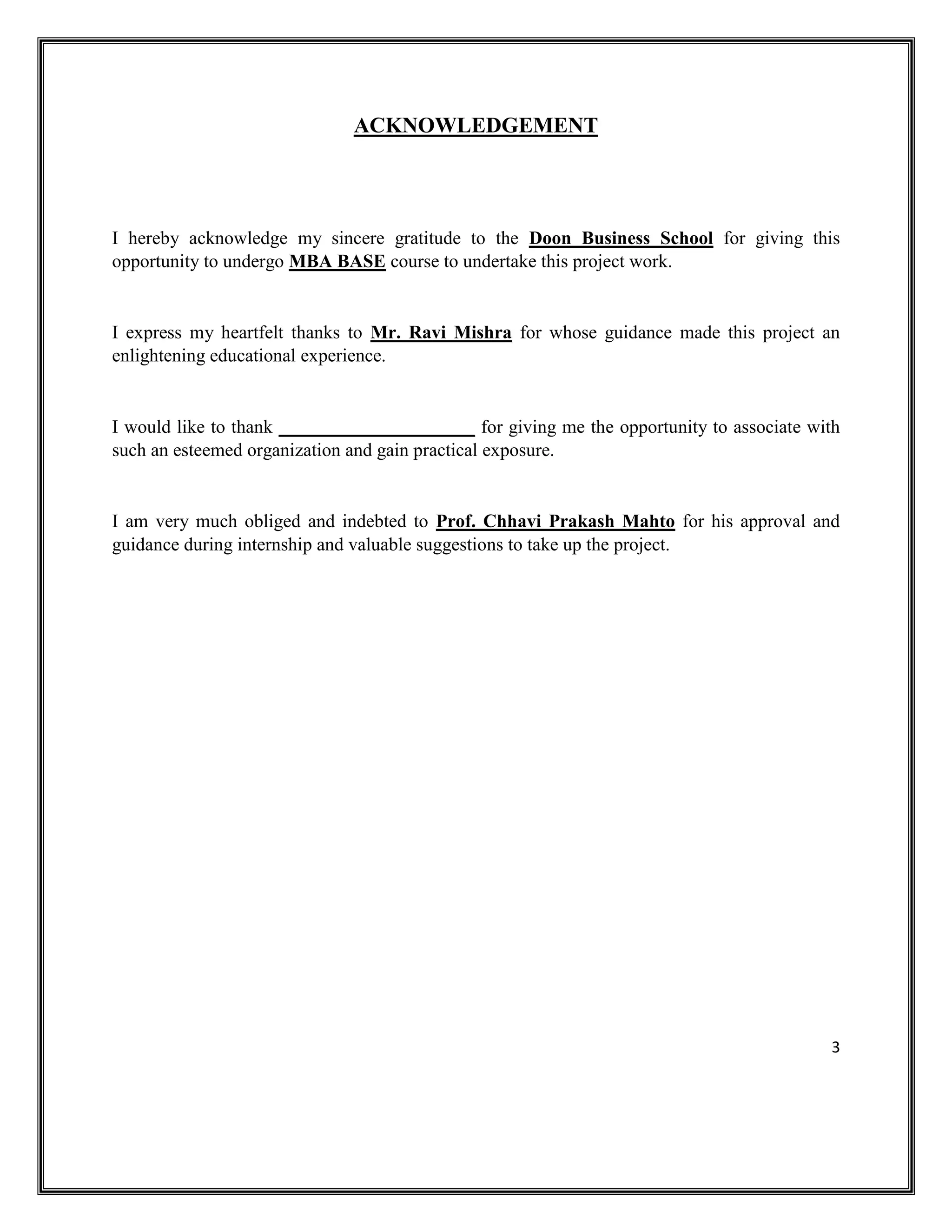 3
ACKNOWLEDGEMENT
I hereby acknowledge my sincere gratitude to the Doon Business School for giving this
opportunity to undergo MBA BASE course to undertake this project work.
I express my heartfelt thanks to Mr. Ravi Mishra for whose guidance made this project an
enlightening educational experience.
I would like to thank _____________________ for giving me the opportunity to associate with
such an esteemed organization and gain practical exposure.
I am very much obliged and indebted to Prof. Chhavi Prakash Mahto for his approval and
guidance during internship and valuable suggestions to take up the project.
 