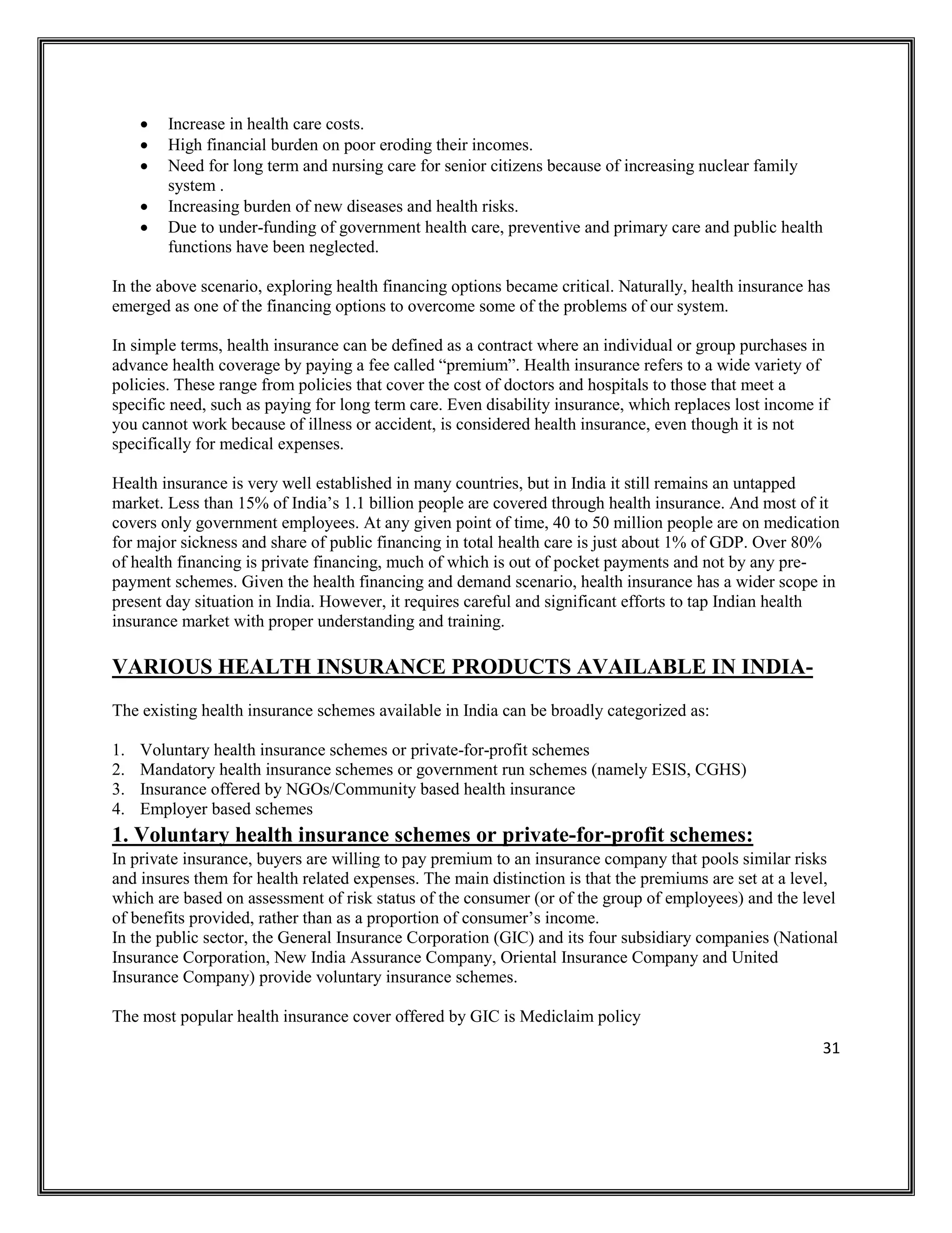 31
• Increase in health care costs.
• High financial burden on poor eroding their incomes.
• Need for long term and nursing care for senior citizens because of increasing nuclear family
system .
• Increasing burden of new diseases and health risks.
• Due to under-funding of government health care, preventive and primary care and public health
functions have been neglected.
In the above scenario, exploring health financing options became critical. Naturally, health insurance has
emerged as one of the financing options to overcome some of the problems of our system.
In simple terms, health insurance can be defined as a contract where an individual or group purchases in
advance health coverage by paying a fee called “premium”. Health insurance refers to a wide variety of
policies. These range from policies that cover the cost of doctors and hospitals to those that meet a
specific need, such as paying for long term care. Even disability insurance, which replaces lost income if
you cannot work because of illness or accident, is considered health insurance, even though it is not
specifically for medical expenses.
Health insurance is very well established in many countries, but in India it still remains an untapped
market. Less than 15% of India’s 1.1 billion people are covered through health insurance. And most of it
covers only government employees. At any given point of time, 40 to 50 million people are on medication
for major sickness and share of public financing in total health care is just about 1% of GDP. Over 80%
of health financing is private financing, much of which is out of pocket payments and not by any pre-
payment schemes. Given the health financing and demand scenario, health insurance has a wider scope in
present day situation in India. However, it requires careful and significant efforts to tap Indian health
insurance market with proper understanding and training.
VARIOUS HEALTH INSURANCE PRODUCTS AVAILABLE IN INDIA-
The existing health insurance schemes available in India can be broadly categorized as:
1. Voluntary health insurance schemes or private-for-profit schemes
2. Mandatory health insurance schemes or government run schemes (namely ESIS, CGHS)
3. Insurance offered by NGOs/Community based health insurance
4. Employer based schemes
1. Voluntary health insurance schemes or private-for-profit schemes:
In private insurance, buyers are willing to pay premium to an insurance company that pools similar risks
and insures them for health related expenses. The main distinction is that the premiums are set at a level,
which are based on assessment of risk status of the consumer (or of the group of employees) and the level
of benefits provided, rather than as a proportion of consumer’s income.
In the public sector, the General Insurance Corporation (GIC) and its four subsidiary companies (National
Insurance Corporation, New India Assurance Company, Oriental Insurance Company and United
Insurance Company) provide voluntary insurance schemes.
The most popular health insurance cover offered by GIC is Mediclaim policy
 
