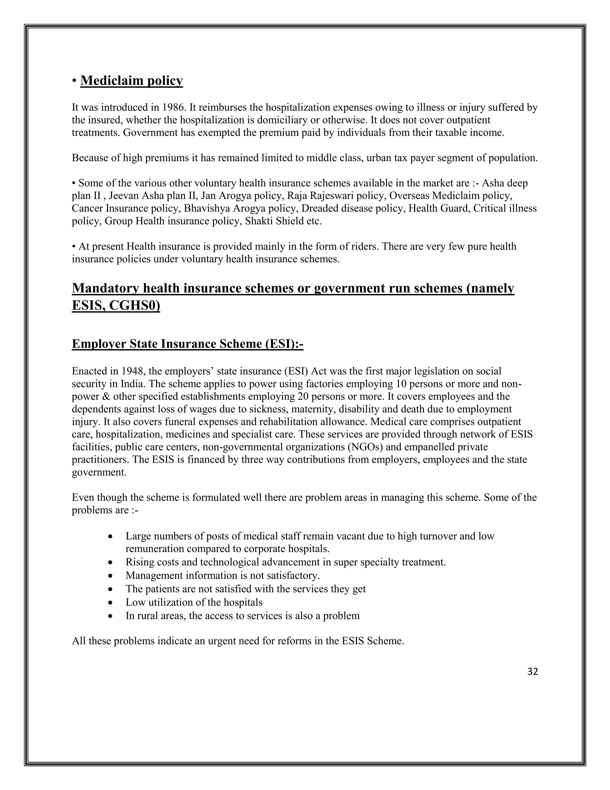 32
• Mediclaim policy
It was introduced in 1986. It reimburses the hospitalization expenses owing to illness or injury suffered by
the insured, whether the hospitalization is domiciliary or otherwise. It does not cover outpatient
treatments. Government has exempted the premium paid by individuals from their taxable income.
Because of high premiums it has remained limited to middle class, urban tax payer segment of population.
• Some of the various other voluntary health insurance schemes available in the market are :- Asha deep
plan II , Jeevan Asha plan II, Jan Arogya policy, Raja Rajeswari policy, Overseas Mediclaim policy,
Cancer Insurance policy, Bhavishya Arogya policy, Dreaded disease policy, Health Guard, Critical illness
policy, Group Health insurance policy, Shakti Shield etc.
• At present Health insurance is provided mainly in the form of riders. There are very few pure health
insurance policies under voluntary health insurance schemes.
Mandatory health insurance schemes or government run schemes (namely
ESIS, CGHS0)
Employer State Insurance Scheme (ESI):-
Enacted in 1948, the employers’ state insurance (ESI) Act was the first major legislation on social
security in India. The scheme applies to power using factories employing 10 persons or more and non-
power & other specified establishments employing 20 persons or more. It covers employees and the
dependents against loss of wages due to sickness, maternity, disability and death due to employment
injury. It also covers funeral expenses and rehabilitation allowance. Medical care comprises outpatient
care, hospitalization, medicines and specialist care. These services are provided through network of ESIS
facilities, public care centers, non-governmental organizations (NGOs) and empanelled private
practitioners. The ESIS is financed by three way contributions from employers, employees and the state
government.
Even though the scheme is formulated well there are problem areas in managing this scheme. Some of the
problems are :-
• Large numbers of posts of medical staff remain vacant due to high turnover and low
remuneration compared to corporate hospitals.
• Rising costs and technological advancement in super specialty treatment.
• Management information is not satisfactory.
• The patients are not satisfied with the services they get
• Low utilization of the hospitals
• In rural areas, the access to services is also a problem
All these problems indicate an urgent need for reforms in the ESIS Scheme.
 