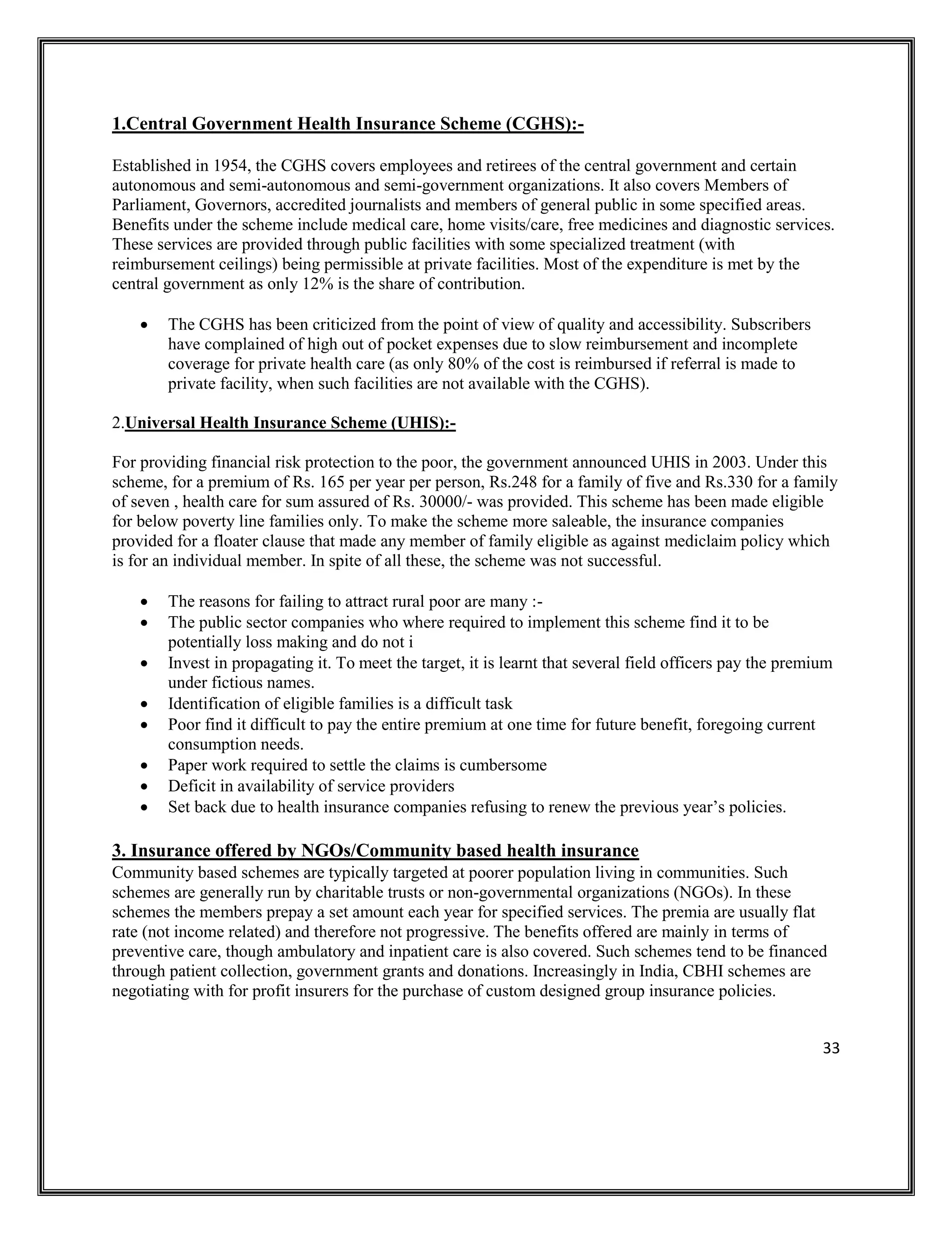 33
1.Central Government Health Insurance Scheme (CGHS):-
Established in 1954, the CGHS covers employees and retirees of the central government and certain
autonomous and semi-autonomous and semi-government organizations. It also covers Members of
Parliament, Governors, accredited journalists and members of general public in some specified areas.
Benefits under the scheme include medical care, home visits/care, free medicines and diagnostic services.
These services are provided through public facilities with some specialized treatment (with
reimbursement ceilings) being permissible at private facilities. Most of the expenditure is met by the
central government as only 12% is the share of contribution.
• The CGHS has been criticized from the point of view of quality and accessibility. Subscribers
have complained of high out of pocket expenses due to slow reimbursement and incomplete
coverage for private health care (as only 80% of the cost is reimbursed if referral is made to
private facility, when such facilities are not available with the CGHS).
2.Universal Health Insurance Scheme (UHIS):-
For providing financial risk protection to the poor, the government announced UHIS in 2003. Under this
scheme, for a premium of Rs. 165 per year per person, Rs.248 for a family of five and Rs.330 for a family
of seven , health care for sum assured of Rs. 30000/- was provided. This scheme has been made eligible
for below poverty line families only. To make the scheme more saleable, the insurance companies
provided for a floater clause that made any member of family eligible as against mediclaim policy which
is for an individual member. In spite of all these, the scheme was not successful.
• The reasons for failing to attract rural poor are many :-
• The public sector companies who where required to implement this scheme find it to be
potentially loss making and do not i
• Invest in propagating it. To meet the target, it is learnt that several field officers pay the premium
under fictious names.
• Identification of eligible families is a difficult task
• Poor find it difficult to pay the entire premium at one time for future benefit, foregoing current
consumption needs.
• Paper work required to settle the claims is cumbersome
• Deficit in availability of service providers
• Set back due to health insurance companies refusing to renew the previous year’s policies.
3. Insurance offered by NGOs/Community based health insurance
Community based schemes are typically targeted at poorer population living in communities. Such
schemes are generally run by charitable trusts or non-governmental organizations (NGOs). In these
schemes the members prepay a set amount each year for specified services. The premia are usually flat
rate (not income related) and therefore not progressive. The benefits offered are mainly in terms of
preventive care, though ambulatory and inpatient care is also covered. Such schemes tend to be financed
through patient collection, government grants and donations. Increasingly in India, CBHI schemes are
negotiating with for profit insurers for the purchase of custom designed group insurance policies.
 