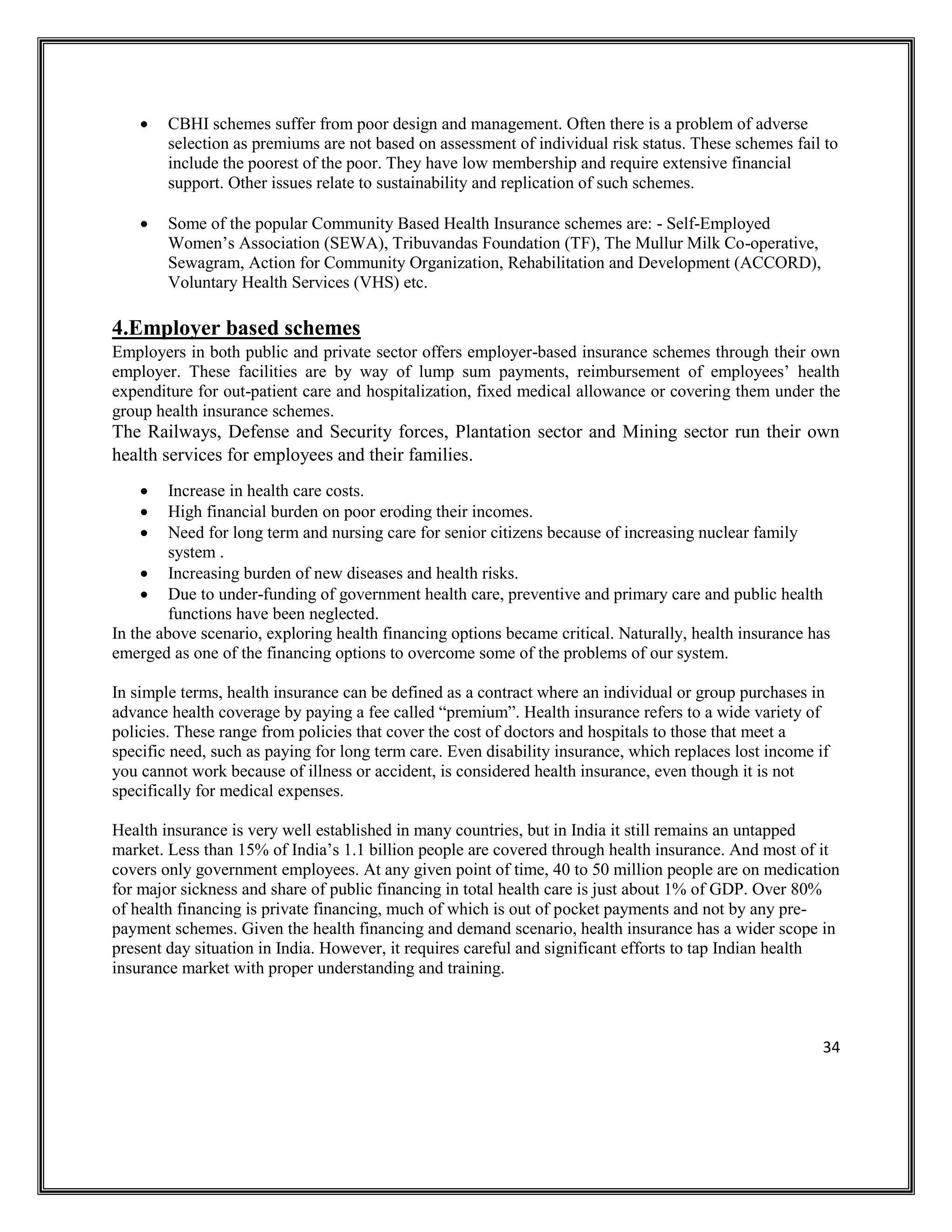 34
• CBHI schemes suffer from poor design and management. Often there is a problem of adverse
selection as premiums are not based on assessment of individual risk status. These schemes fail to
include the poorest of the poor. They have low membership and require extensive financial
support. Other issues relate to sustainability and replication of such schemes.
• Some of the popular Community Based Health Insurance schemes are: - Self-Employed
Women’s Association (SEWA), Tribuvandas Foundation (TF), The Mullur Milk Co-operative,
Sewagram, Action for Community Organization, Rehabilitation and Development (ACCORD),
Voluntary Health Services (VHS) etc.
4.Employer based schemes
Employers in both public and private sector offers employer-based insurance schemes through their own
employer. These facilities are by way of lump sum payments, reimbursement of employees’ health
expenditure for out-patient care and hospitalization, fixed medical allowance or covering them under the
group health insurance schemes.
The Railways, Defense and Security forces, Plantation sector and Mining sector run their own
health services for employees and their families.
• Increase in health care costs.
• High financial burden on poor eroding their incomes.
• Need for long term and nursing care for senior citizens because of increasing nuclear family
system .
• Increasing burden of new diseases and health risks.
• Due to under-funding of government health care, preventive and primary care and public health
functions have been neglected.
In the above scenario, exploring health financing options became critical. Naturally, health insurance has
emerged as one of the financing options to overcome some of the problems of our system.
In simple terms, health insurance can be defined as a contract where an individual or group purchases in
advance health coverage by paying a fee called “premium”. Health insurance refers to a wide variety of
policies. These range from policies that cover the cost of doctors and hospitals to those that meet a
specific need, such as paying for long term care. Even disability insurance, which replaces lost income if
you cannot work because of illness or accident, is considered health insurance, even though it is not
specifically for medical expenses.
Health insurance is very well established in many countries, but in India it still remains an untapped
market. Less than 15% of India’s 1.1 billion people are covered through health insurance. And most of it
covers only government employees. At any given point of time, 40 to 50 million people are on medication
for major sickness and share of public financing in total health care is just about 1% of GDP. Over 80%
of health financing is private financing, much of which is out of pocket payments and not by any pre-
payment schemes. Given the health financing and demand scenario, health insurance has a wider scope in
present day situation in India. However, it requires careful and significant efforts to tap Indian health
insurance market with proper understanding and training.
 