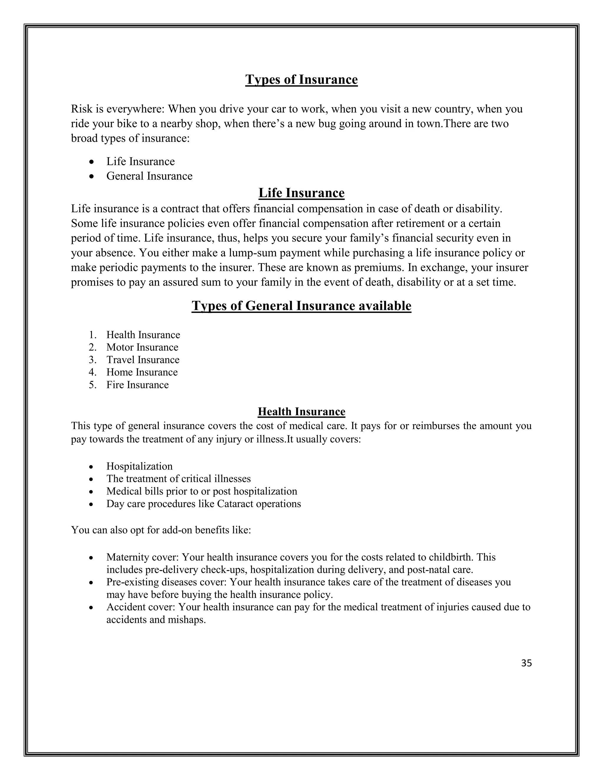 35
Types of Insurance
Risk is everywhere: When you drive your car to work, when you visit a new country, when you
ride your bike to a nearby shop, when there’s a new bug going around in town.There are two
broad types of insurance:
• Life Insurance
• General Insurance
Life Insurance
Life insurance is a contract that offers financial compensation in case of death or disability.
Some life insurance policies even offer financial compensation after retirement or a certain
period of time. Life insurance, thus, helps you secure your family’s financial security even in
your absence. You either make a lump-sum payment while purchasing a life insurance policy or
make periodic payments to the insurer. These are known as premiums. In exchange, your insurer
promises to pay an assured sum to your family in the event of death, disability or at a set time.
Types of General Insurance available
1. Health Insurance
2. Motor Insurance
3. Travel Insurance
4. Home Insurance
5. Fire Insurance
Health Insurance
This type of general insurance covers the cost of medical care. It pays for or reimburses the amount you
pay towards the treatment of any injury or illness.It usually covers:
• Hospitalization
• The treatment of critical illnesses
• Medical bills prior to or post hospitalization
• Day care procedures like Cataract operations
You can also opt for add-on benefits like:
• Maternity cover: Your health insurance covers you for the costs related to childbirth. This
includes pre-delivery check-ups, hospitalization during delivery, and post-natal care.
• Pre-existing diseases cover: Your health insurance takes care of the treatment of diseases you
may have before buying the health insurance policy.
• Accident cover: Your health insurance can pay for the medical treatment of injuries caused due to
accidents and mishaps.
 