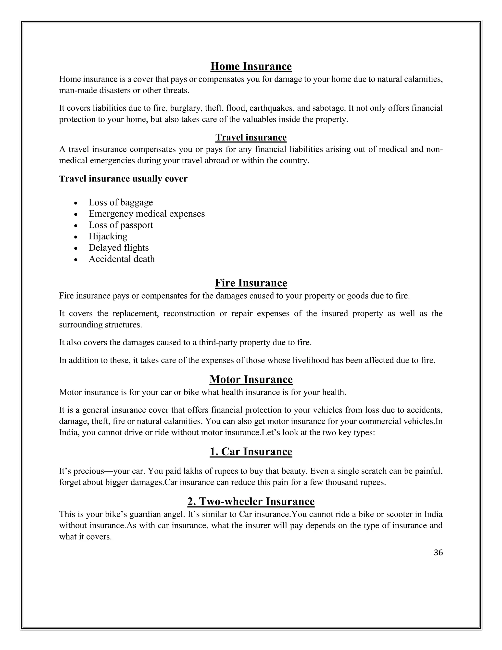 36
Home Insurance
Home insurance is a cover that pays or compensates you for damage to your home due to natural calamities,
man-made disasters or other threats.
It covers liabilities due to fire, burglary, theft, flood, earthquakes, and sabotage. It not only offers financial
protection to your home, but also takes care of the valuables inside the property.
Travel insurance
A travel insurance compensates you or pays for any financial liabilities arising out of medical and non-
medical emergencies during your travel abroad or within the country.
Travel insurance usually cover
• Loss of baggage
• Emergency medical expenses
• Loss of passport
• Hijacking
• Delayed flights
• Accidental death
Fire Insurance
Fire insurance pays or compensates for the damages caused to your property or goods due to fire.
It covers the replacement, reconstruction or repair expenses of the insured property as well as the
surrounding structures.
It also covers the damages caused to a third-party property due to fire.
In addition to these, it takes care of the expenses of those whose livelihood has been affected due to fire.
Motor Insurance
Motor insurance is for your car or bike what health insurance is for your health.
It is a general insurance cover that offers financial protection to your vehicles from loss due to accidents,
damage, theft, fire or natural calamities. You can also get motor insurance for your commercial vehicles.In
India, you cannot drive or ride without motor insurance.Let’s look at the two key types:
1. Car Insurance
It’s precious—your car. You paid lakhs of rupees to buy that beauty. Even a single scratch can be painful,
forget about bigger damages.Car insurance can reduce this pain for a few thousand rupees.
2. Two-wheeler Insurance
This is your bike’s guardian angel. It’s similar to Car insurance.You cannot ride a bike or scooter in India
without insurance.As with car insurance, what the insurer will pay depends on the type of insurance and
what it covers.
 