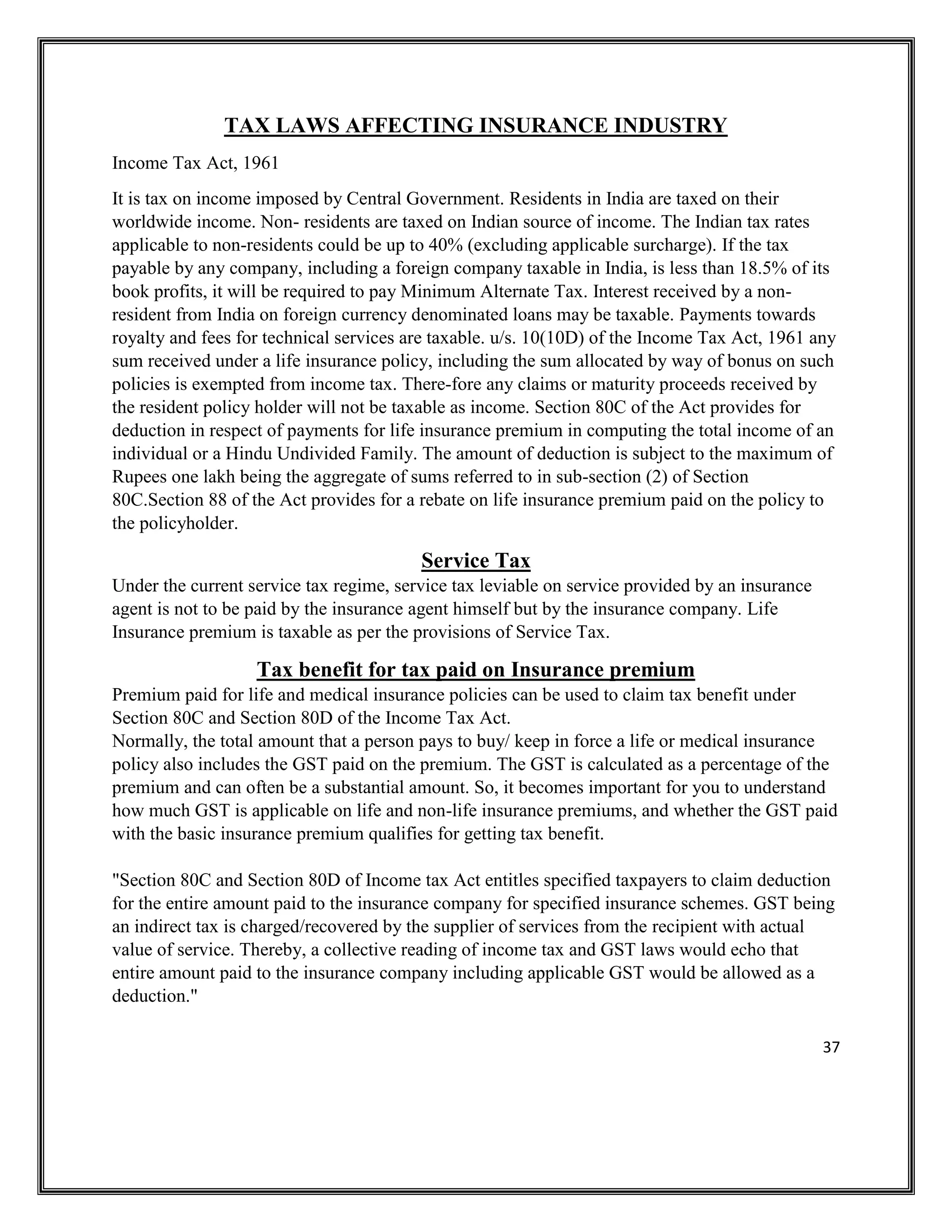 37
TAX LAWS AFFECTING INSURANCE INDUSTRY
Income Tax Act, 1961
It is tax on income imposed by Central Government. Residents in India are taxed on their
worldwide income. Non- residents are taxed on Indian source of income. The Indian tax rates
applicable to non-residents could be up to 40% (excluding applicable surcharge). If the tax
payable by any company, including a foreign company taxable in India, is less than 18.5% of its
book profits, it will be required to pay Minimum Alternate Tax. Interest received by a non-
resident from India on foreign currency denominated loans may be taxable. Payments towards
royalty and fees for technical services are taxable. u/s. 10(10D) of the Income Tax Act, 1961 any
sum received under a life insurance policy, including the sum allocated by way of bonus on such
policies is exempted from income tax. There-fore any claims or maturity proceeds received by
the resident policy holder will not be taxable as income. Section 80C of the Act provides for
deduction in respect of payments for life insurance premium in computing the total income of an
individual or a Hindu Undivided Family. The amount of deduction is subject to the maximum of
Rupees one lakh being the aggregate of sums referred to in sub-section (2) of Section
80C.Section 88 of the Act provides for a rebate on life insurance premium paid on the policy to
the policyholder.
Service Tax
Under the current service tax regime, service tax leviable on service provided by an insurance
agent is not to be paid by the insurance agent himself but by the insurance company. Life
Insurance premium is taxable as per the provisions of Service Tax.
Tax benefit for tax paid on Insurance premium
Premium paid for life and medical insurance policies can be used to claim tax benefit under
Section 80C and Section 80D of the Income Tax Act.
Normally, the total amount that a person pays to buy/ keep in force a life or medical insurance
policy also includes the GST paid on the premium. The GST is calculated as a percentage of the
premium and can often be a substantial amount. So, it becomes important for you to understand
how much GST is applicable on life and non-life insurance premiums, and whether the GST paid
with the basic insurance premium qualifies for getting tax benefit.
"Section 80C and Section 80D of Income tax Act entitles specified taxpayers to claim deduction
for the entire amount paid to the insurance company for specified insurance schemes. GST being
an indirect tax is charged/recovered by the supplier of services from the recipient with actual
value of service. Thereby, a collective reading of income tax and GST laws would echo that
entire amount paid to the insurance company including applicable GST would be allowed as a
deduction."
 