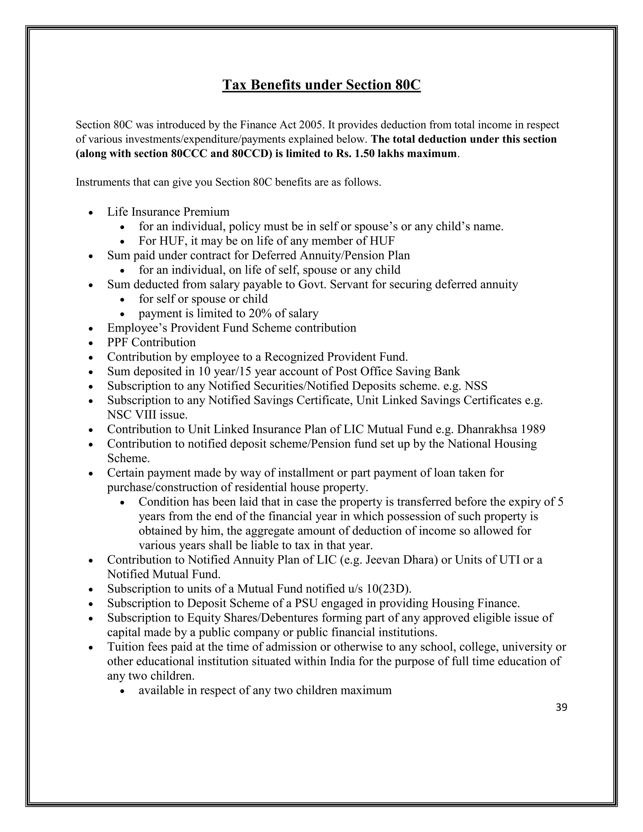 39
Tax Benefits under Section 80C
Section 80C was introduced by the Finance Act 2005. It provides deduction from total income in respect
of various investments/expenditure/payments explained below. The total deduction under this section
(along with section 80CCC and 80CCD) is limited to Rs. 1.50 lakhs maximum.
Instruments that can give you Section 80C benefits are as follows.
• Life Insurance Premium
• for an individual, policy must be in self or spouse’s or any child’s name.
• For HUF, it may be on life of any member of HUF
• Sum paid under contract for Deferred Annuity/Pension Plan
• for an individual, on life of self, spouse or any child
• Sum deducted from salary payable to Govt. Servant for securing deferred annuity
• for self or spouse or child
• payment is limited to 20% of salary
• Employee’s Provident Fund Scheme contribution
• PPF Contribution
• Contribution by employee to a Recognized Provident Fund.
• Sum deposited in 10 year/15 year account of Post Office Saving Bank
• Subscription to any Notified Securities/Notified Deposits scheme. e.g. NSS
• Subscription to any Notified Savings Certificate, Unit Linked Savings Certificates e.g.
NSC VIII issue.
• Contribution to Unit Linked Insurance Plan of LIC Mutual Fund e.g. Dhanrakhsa 1989
• Contribution to notified deposit scheme/Pension fund set up by the National Housing
Scheme.
• Certain payment made by way of installment or part payment of loan taken for
purchase/construction of residential house property.
• Condition has been laid that in case the property is transferred before the expiry of 5
years from the end of the financial year in which possession of such property is
obtained by him, the aggregate amount of deduction of income so allowed for
various years shall be liable to tax in that year.
• Contribution to Notified Annuity Plan of LIC (e.g. Jeevan Dhara) or Units of UTI or a
Notified Mutual Fund.
• Subscription to units of a Mutual Fund notified u/s 10(23D).
• Subscription to Deposit Scheme of a PSU engaged in providing Housing Finance.
• Subscription to Equity Shares/Debentures forming part of any approved eligible issue of
capital made by a public company or public financial institutions.
• Tuition fees paid at the time of admission or otherwise to any school, college, university or
other educational institution situated within India for the purpose of full time education of
any two children.
• available in respect of any two children maximum
 