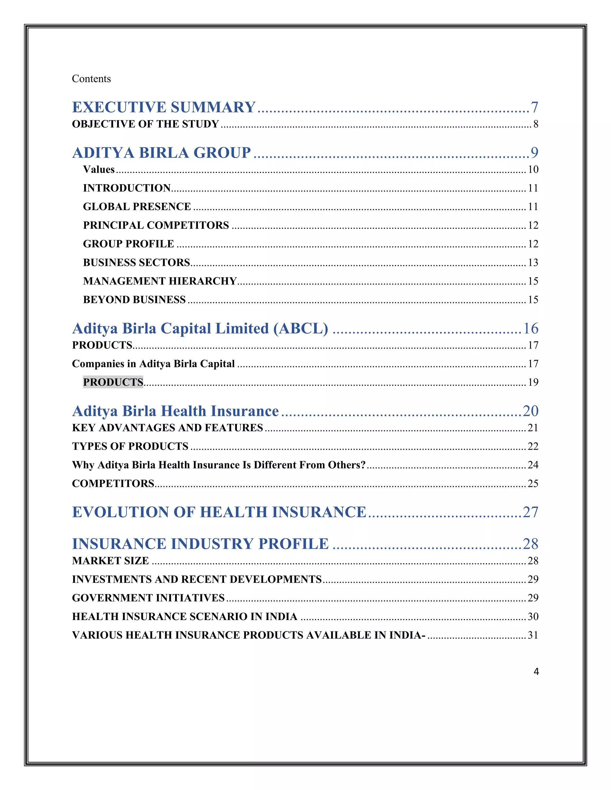 4
Contents
EXECUTIVE SUMMARY.....................................................................7
OBJECTIVE OF THE STUDY.................................................................................................................8
ADITYA BIRLA GROUP......................................................................9
Values.....................................................................................................................................................10
INTRODUCTION.................................................................................................................................11
GLOBAL PRESENCE .........................................................................................................................11
PRINCIPAL COMPETITORS ...........................................................................................................12
GROUP PROFILE ...............................................................................................................................12
BUSINESS SECTORS..........................................................................................................................13
MANAGEMENT HIERARCHY.........................................................................................................15
BEYOND BUSINESS...........................................................................................................................15
Aditya Birla Capital Limited (ABCL) ................................................16
PRODUCTS...............................................................................................................................................17
Companies in Aditya Birla Capital .........................................................................................................17
PRODUCTS...........................................................................................................................................19
Aditya Birla Health Insurance.............................................................20
KEY ADVANTAGES AND FEATURES...............................................................................................21
TYPES OF PRODUCTS ..........................................................................................................................22
Why Aditya Birla Health Insurance Is Different From Others?..........................................................24
COMPETITORS.......................................................................................................................................25
EVOLUTION OF HEALTH INSURANCE.......................................27
INSURANCE INDUSTRY PROFILE ................................................28
MARKET SIZE ........................................................................................................................................28
INVESTMENTS AND RECENT DEVELOPMENTS..........................................................................29
GOVERNMENT INITIATIVES.............................................................................................................29
HEALTH INSURANCE SCENARIO IN INDIA ..................................................................................30
VARIOUS HEALTH INSURANCE PRODUCTS AVAILABLE IN INDIA- ....................................31
 