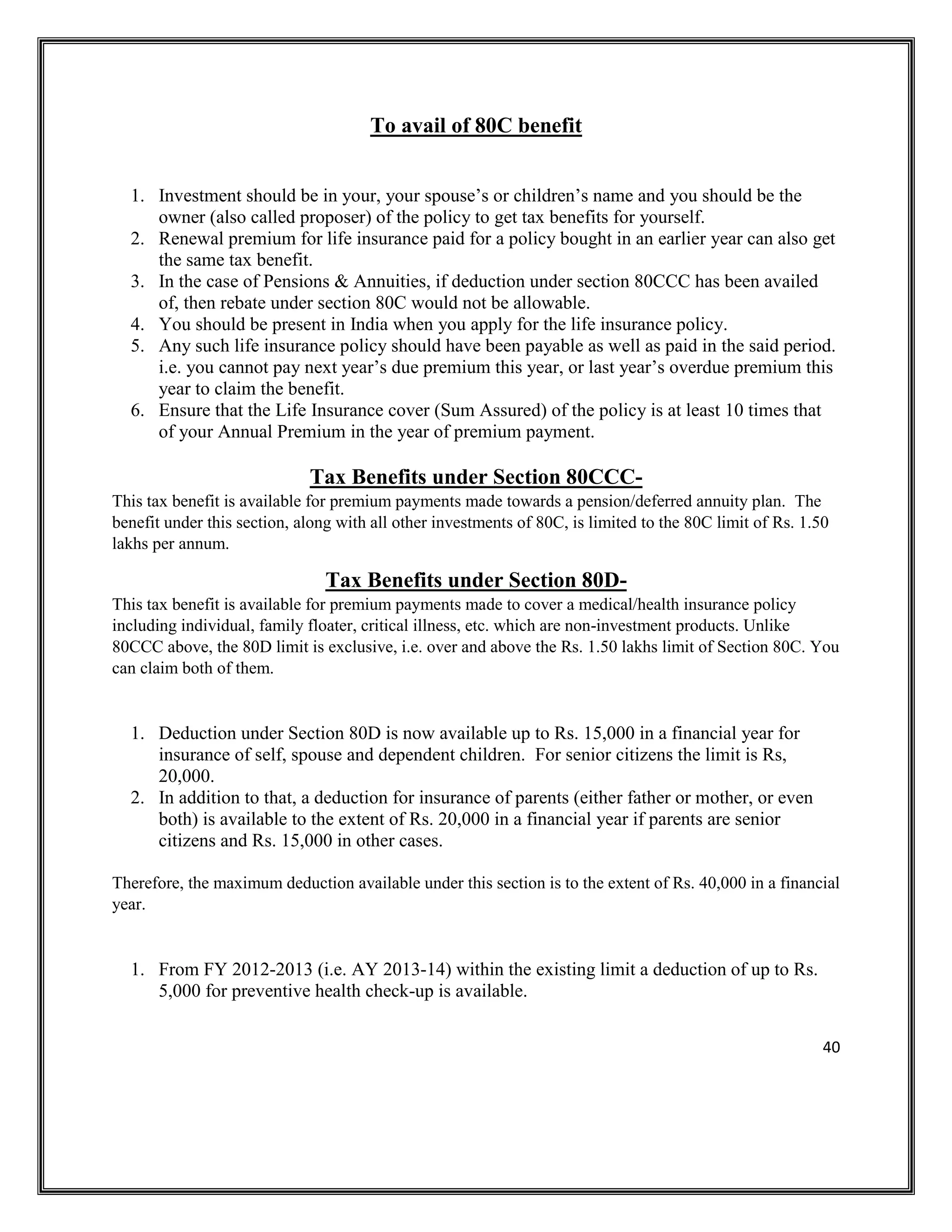 40
To avail of 80C benefit
1. Investment should be in your, your spouse’s or children’s name and you should be the
owner (also called proposer) of the policy to get tax benefits for yourself.
2. Renewal premium for life insurance paid for a policy bought in an earlier year can also get
the same tax benefit.
3. In the case of Pensions & Annuities, if deduction under section 80CCC has been availed
of, then rebate under section 80C would not be allowable.
4. You should be present in India when you apply for the life insurance policy.
5. Any such life insurance policy should have been payable as well as paid in the said period.
i.e. you cannot pay next year’s due premium this year, or last year’s overdue premium this
year to claim the benefit.
6. Ensure that the Life Insurance cover (Sum Assured) of the policy is at least 10 times that
of your Annual Premium in the year of premium payment.
Tax Benefits under Section 80CCC-
This tax benefit is available for premium payments made towards a pension/deferred annuity plan. The
benefit under this section, along with all other investments of 80C, is limited to the 80C limit of Rs. 1.50
lakhs per annum.
Tax Benefits under Section 80D-
This tax benefit is available for premium payments made to cover a medical/health insurance policy
including individual, family floater, critical illness, etc. which are non-investment products. Unlike
80CCC above, the 80D limit is exclusive, i.e. over and above the Rs. 1.50 lakhs limit of Section 80C. You
can claim both of them.
1. Deduction under Section 80D is now available up to Rs. 15,000 in a financial year for
insurance of self, spouse and dependent children. For senior citizens the limit is Rs,
20,000.
2. In addition to that, a deduction for insurance of parents (either father or mother, or even
both) is available to the extent of Rs. 20,000 in a financial year if parents are senior
citizens and Rs. 15,000 in other cases.
Therefore, the maximum deduction available under this section is to the extent of Rs. 40,000 in a financial
year.
1. From FY 2012-2013 (i.e. AY 2013-14) within the existing limit a deduction of up to Rs.
5,000 for preventive health check-up is available.
 
