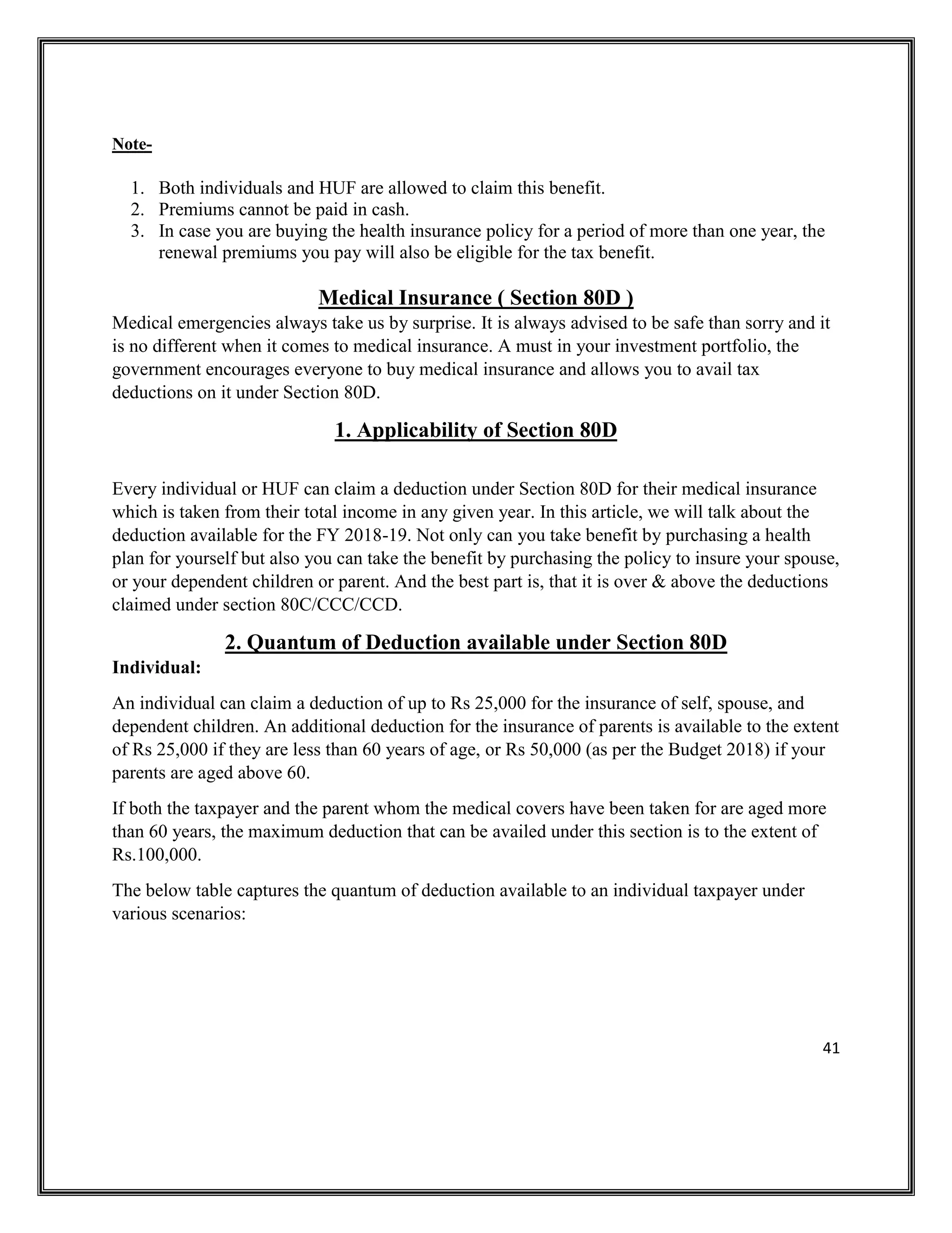 41
Note-
1. Both individuals and HUF are allowed to claim this benefit.
2. Premiums cannot be paid in cash.
3. In case you are buying the health insurance policy for a period of more than one year, the
renewal premiums you pay will also be eligible for the tax benefit.
Medical Insurance ( Section 80D )
Medical emergencies always take us by surprise. It is always advised to be safe than sorry and it
is no different when it comes to medical insurance. A must in your investment portfolio, the
government encourages everyone to buy medical insurance and allows you to avail tax
deductions on it under Section 80D.
1. Applicability of Section 80D
Every individual or HUF can claim a deduction under Section 80D for their medical insurance
which is taken from their total income in any given year. In this article, we will talk about the
deduction available for the FY 2018-19. Not only can you take benefit by purchasing a health
plan for yourself but also you can take the benefit by purchasing the policy to insure your spouse,
or your dependent children or parent. And the best part is, that it is over & above the deductions
claimed under section 80C/CCC/CCD.
2. Quantum of Deduction available under Section 80D
Individual:
An individual can claim a deduction of up to Rs 25,000 for the insurance of self, spouse, and
dependent children. An additional deduction for the insurance of parents is available to the extent
of Rs 25,000 if they are less than 60 years of age, or Rs 50,000 (as per the Budget 2018) if your
parents are aged above 60.
If both the taxpayer and the parent whom the medical covers have been taken for are aged more
than 60 years, the maximum deduction that can be availed under this section is to the extent of
Rs.100,000.
The below table captures the quantum of deduction available to an individual taxpayer under
various scenarios:
 