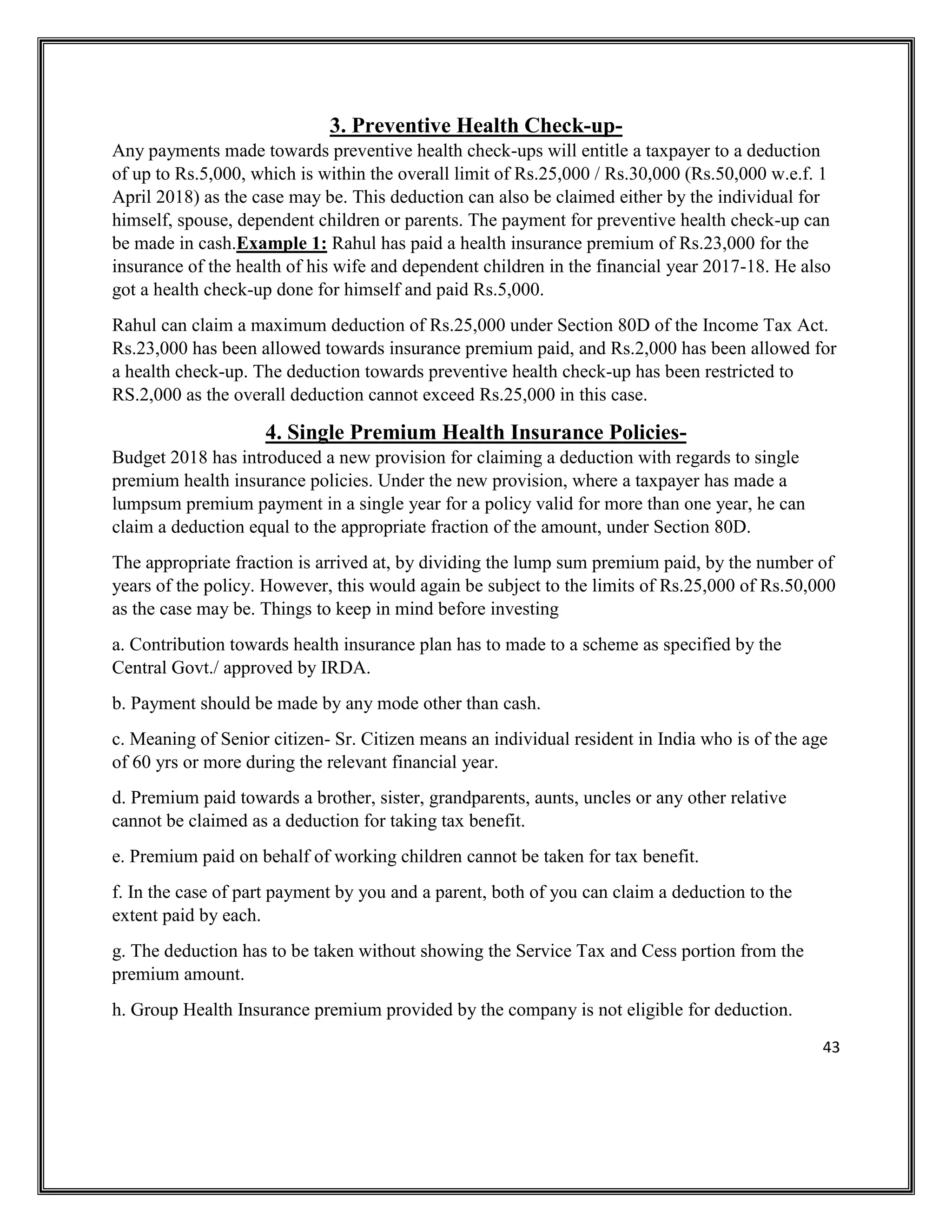 43
3. Preventive Health Check-up-
Any payments made towards preventive health check-ups will entitle a taxpayer to a deduction
of up to Rs.5,000, which is within the overall limit of Rs.25,000 / Rs.30,000 (Rs.50,000 w.e.f. 1
April 2018) as the case may be. This deduction can also be claimed either by the individual for
himself, spouse, dependent children or parents. The payment for preventive health check-up can
be made in cash.Example 1: Rahul has paid a health insurance premium of Rs.23,000 for the
insurance of the health of his wife and dependent children in the financial year 2017-18. He also
got a health check-up done for himself and paid Rs.5,000.
Rahul can claim a maximum deduction of Rs.25,000 under Section 80D of the Income Tax Act.
Rs.23,000 has been allowed towards insurance premium paid, and Rs.2,000 has been allowed for
a health check-up. The deduction towards preventive health check-up has been restricted to
RS.2,000 as the overall deduction cannot exceed Rs.25,000 in this case.
4. Single Premium Health Insurance Policies-
Budget 2018 has introduced a new provision for claiming a deduction with regards to single
premium health insurance policies. Under the new provision, where a taxpayer has made a
lumpsum premium payment in a single year for a policy valid for more than one year, he can
claim a deduction equal to the appropriate fraction of the amount, under Section 80D.
The appropriate fraction is arrived at, by dividing the lump sum premium paid, by the number of
years of the policy. However, this would again be subject to the limits of Rs.25,000 of Rs.50,000
as the case may be. Things to keep in mind before investing
a. Contribution towards health insurance plan has to made to a scheme as specified by the
Central Govt./ approved by IRDA.
b. Payment should be made by any mode other than cash.
c. Meaning of Senior citizen- Sr. Citizen means an individual resident in India who is of the age
of 60 yrs or more during the relevant financial year.
d. Premium paid towards a brother, sister, grandparents, aunts, uncles or any other relative
cannot be claimed as a deduction for taking tax benefit.
e. Premium paid on behalf of working children cannot be taken for tax benefit.
f. In the case of part payment by you and a parent, both of you can claim a deduction to the
extent paid by each.
g. The deduction has to be taken without showing the Service Tax and Cess portion from the
premium amount.
h. Group Health Insurance premium provided by the company is not eligible for deduction.
 