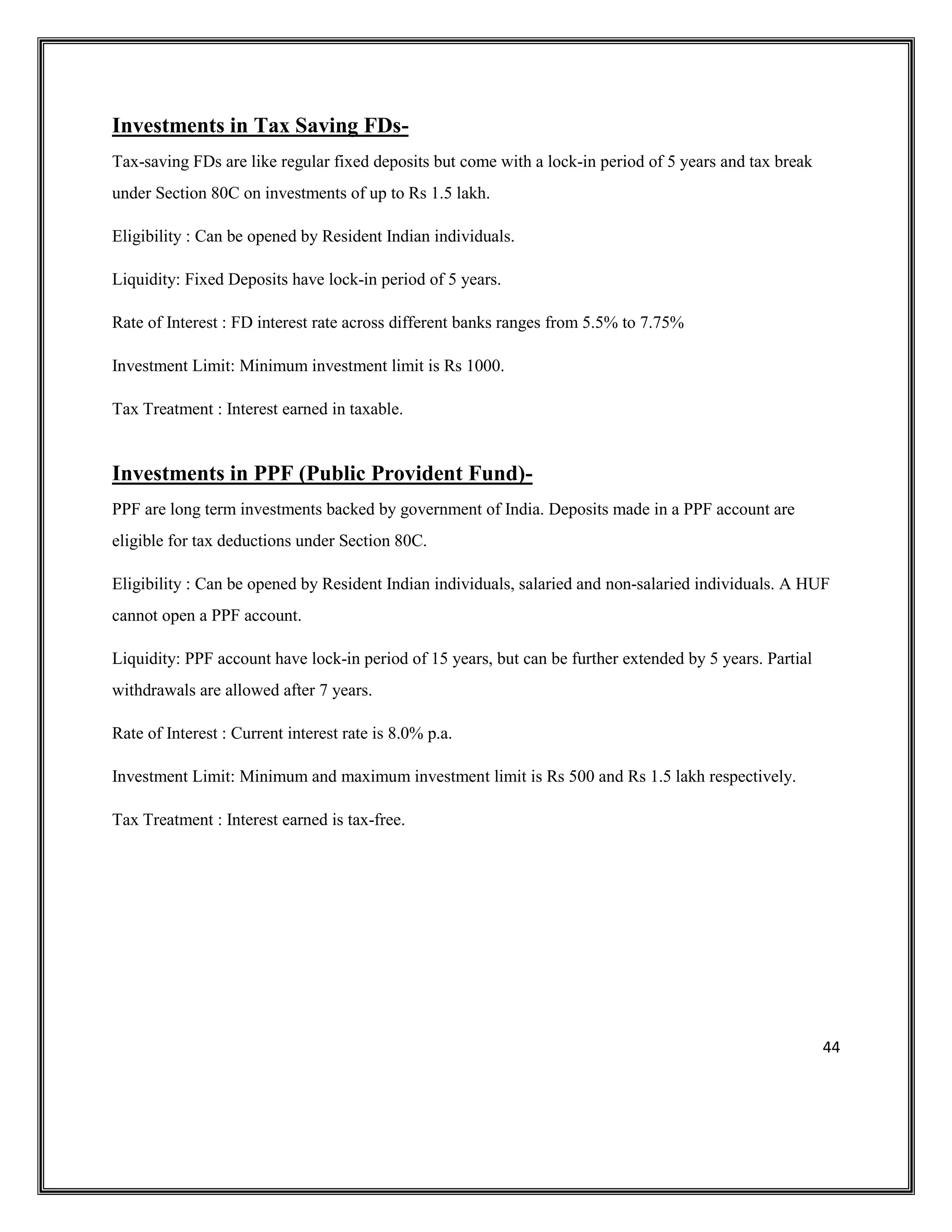 44
Investments in Tax Saving FDs-
Tax-saving FDs are like regular fixed deposits but come with a lock-in period of 5 years and tax break
under Section 80C on investments of up to Rs 1.5 lakh.
Eligibility : Can be opened by Resident Indian individuals.
Liquidity: Fixed Deposits have lock-in period of 5 years.
Rate of Interest : FD interest rate across different banks ranges from 5.5% to 7.75%
Investment Limit: Minimum investment limit is Rs 1000.
Tax Treatment : Interest earned in taxable.
Investments in PPF (Public Provident Fund)-
PPF are long term investments backed by government of India. Deposits made in a PPF account are
eligible for tax deductions under Section 80C.
Eligibility : Can be opened by Resident Indian individuals, salaried and non-salaried individuals. A HUF
cannot open a PPF account.
Liquidity: PPF account have lock-in period of 15 years, but can be further extended by 5 years. Partial
withdrawals are allowed after 7 years.
Rate of Interest : Current interest rate is 8.0% p.a.
Investment Limit: Minimum and maximum investment limit is Rs 500 and Rs 1.5 lakh respectively.
Tax Treatment : Interest earned is tax-free.
 