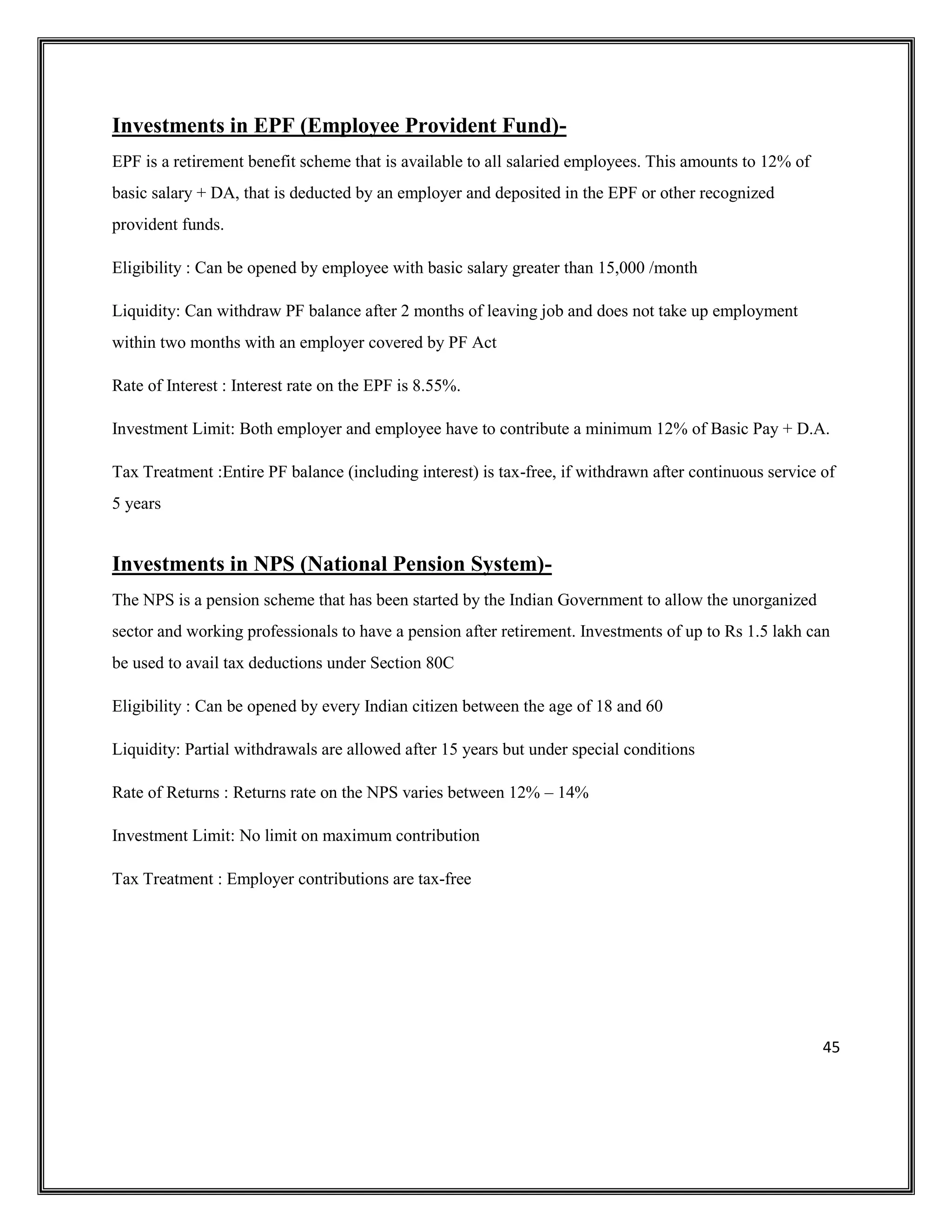 45
Investments in EPF (Employee Provident Fund)-
EPF is a retirement benefit scheme that is available to all salaried employees. This amounts to 12% of
basic salary + DA, that is deducted by an employer and deposited in the EPF or other recognized
provident funds.
Eligibility : Can be opened by employee with basic salary greater than 15,000 /month
Liquidity: Can withdraw PF balance after 2 months of leaving job and does not take up employment
within two months with an employer covered by PF Act
Rate of Interest : Interest rate on the EPF is 8.55%.
Investment Limit: Both employer and employee have to contribute a minimum 12% of Basic Pay + D.A.
Tax Treatment :Entire PF balance (including interest) is tax-free, if withdrawn after continuous service of
5 years
Investments in NPS (National Pension System)-
The NPS is a pension scheme that has been started by the Indian Government to allow the unorganized
sector and working professionals to have a pension after retirement. Investments of up to Rs 1.5 lakh can
be used to avail tax deductions under Section 80C
Eligibility : Can be opened by every Indian citizen between the age of 18 and 60
Liquidity: Partial withdrawals are allowed after 15 years but under special conditions
Rate of Returns : Returns rate on the NPS varies between 12% – 14%
Investment Limit: No limit on maximum contribution
Tax Treatment : Employer contributions are tax-free
 