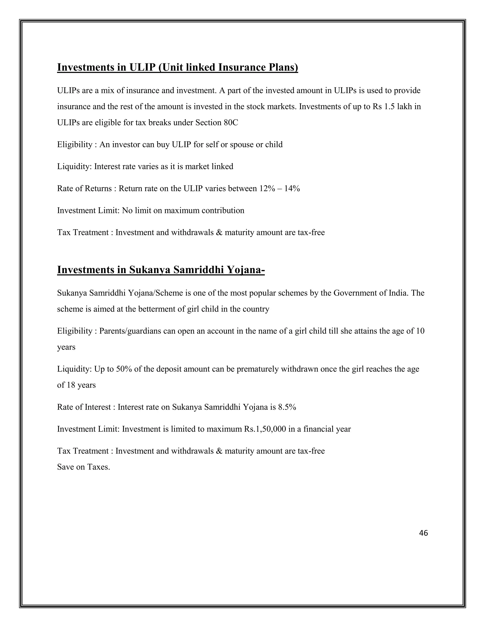 46
Investments in ULIP (Unit linked Insurance Plans)
ULIPs are a mix of insurance and investment. A part of the invested amount in ULIPs is used to provide
insurance and the rest of the amount is invested in the stock markets. Investments of up to Rs 1.5 lakh in
ULIPs are eligible for tax breaks under Section 80C
Eligibility : An investor can buy ULIP for self or spouse or child
Liquidity: Interest rate varies as it is market linked
Rate of Returns : Return rate on the ULIP varies between 12% – 14%
Investment Limit: No limit on maximum contribution
Tax Treatment : Investment and withdrawals & maturity amount are tax-free
Investments in Sukanya Samriddhi Yojana-
Sukanya Samriddhi Yojana/Scheme is one of the most popular schemes by the Government of India. The
scheme is aimed at the betterment of girl child in the country
Eligibility : Parents/guardians can open an account in the name of a girl child till she attains the age of 10
years
Liquidity: Up to 50% of the deposit amount can be prematurely withdrawn once the girl reaches the age
of 18 years
Rate of Interest : Interest rate on Sukanya Samriddhi Yojana is 8.5%
Investment Limit: Investment is limited to maximum Rs.1,50,000 in a financial year
Tax Treatment : Investment and withdrawals & maturity amount are tax-free
Save on Taxes.
 