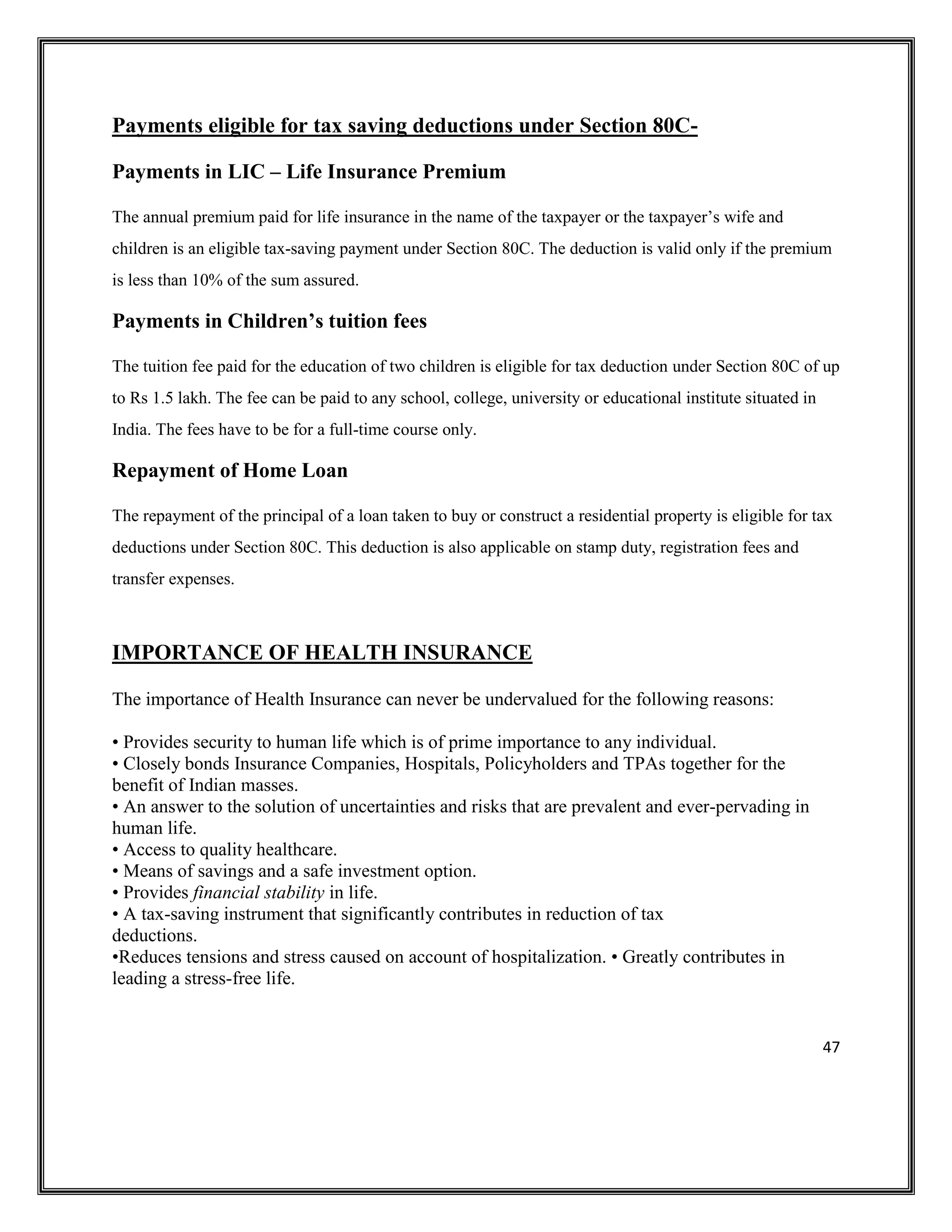 47
Payments eligible for tax saving deductions under Section 80C-
Payments in LIC – Life Insurance Premium
The annual premium paid for life insurance in the name of the taxpayer or the taxpayer’s wife and
children is an eligible tax-saving payment under Section 80C. The deduction is valid only if the premium
is less than 10% of the sum assured.
Payments in Children’s tuition fees
The tuition fee paid for the education of two children is eligible for tax deduction under Section 80C of up
to Rs 1.5 lakh. The fee can be paid to any school, college, university or educational institute situated in
India. The fees have to be for a full-time course only.
Repayment of Home Loan
The repayment of the principal of a loan taken to buy or construct a residential property is eligible for tax
deductions under Section 80C. This deduction is also applicable on stamp duty, registration fees and
transfer expenses.
IMPORTANCE OF HEALTH INSURANCE
The importance of Health Insurance can never be undervalued for the following reasons:
• Provides security to human life which is of prime importance to any individual.
• Closely bonds Insurance Companies, Hospitals, Policyholders and TPAs together for the
benefit of Indian masses.
• An answer to the solution of uncertainties and risks that are prevalent and ever-pervading in
human life.
• Access to quality healthcare.
• Means of savings and a safe investment option.
• Provides financial stability in life.
• A tax-saving instrument that significantly contributes in reduction of tax
deductions.
•Reduces tensions and stress caused on account of hospitalization. • Greatly contributes in
leading a stress-free life.
 
