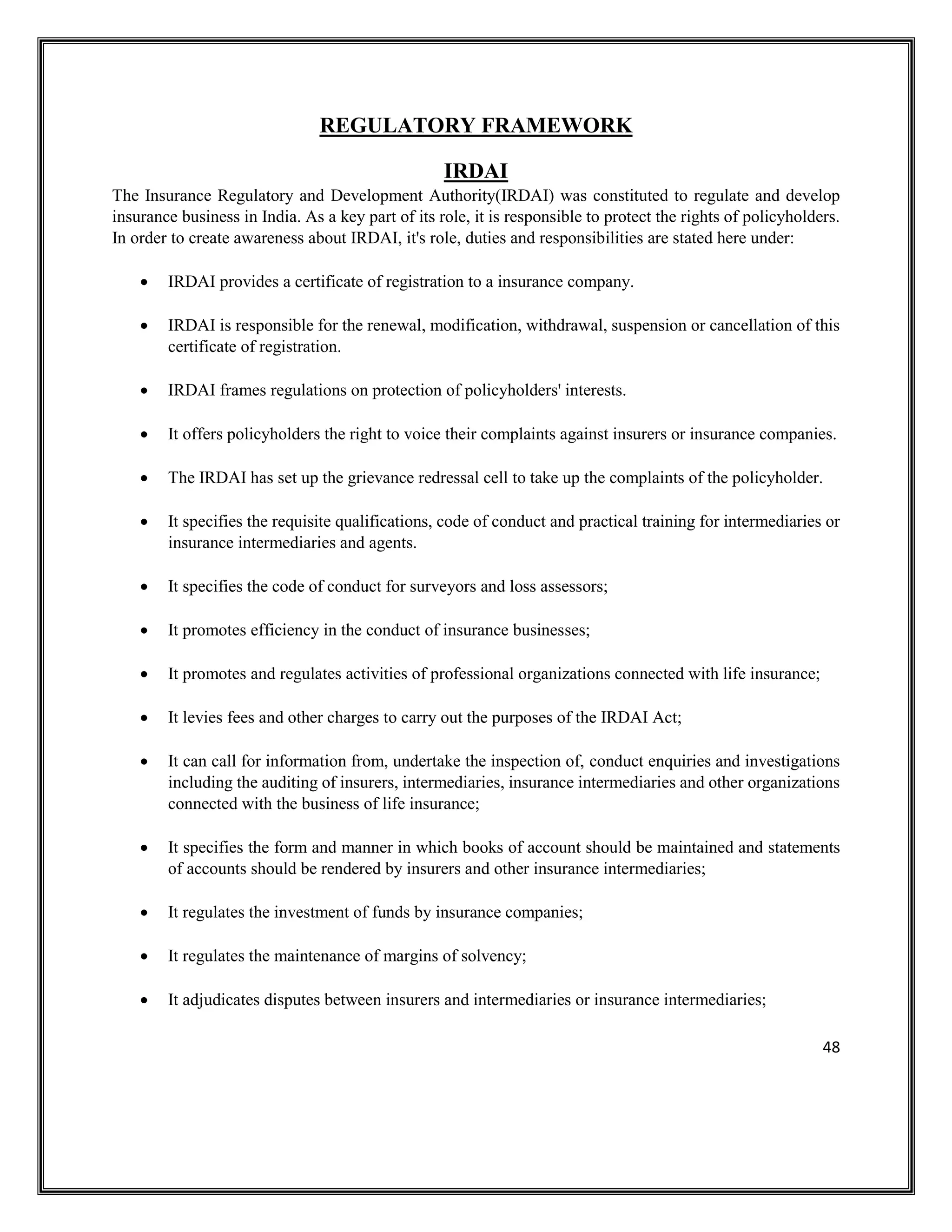 48
REGULATORY FRAMEWORK
IRDAI
The Insurance Regulatory and Development Authority(IRDAI) was constituted to regulate and develop
insurance business in India. As a key part of its role, it is responsible to protect the rights of policyholders.
In order to create awareness about IRDAI, it's role, duties and responsibilities are stated here under:
• IRDAI provides a certificate of registration to a insurance company.
• IRDAI is responsible for the renewal, modification, withdrawal, suspension or cancellation of this
certificate of registration.
• IRDAI frames regulations on protection of policyholders' interests.
• It offers policyholders the right to voice their complaints against insurers or insurance companies.
• The IRDAI has set up the grievance redressal cell to take up the complaints of the policyholder.
• It specifies the requisite qualifications, code of conduct and practical training for intermediaries or
insurance intermediaries and agents.
• It specifies the code of conduct for surveyors and loss assessors;
• It promotes efficiency in the conduct of insurance businesses;
• It promotes and regulates activities of professional organizations connected with life insurance;
• It levies fees and other charges to carry out the purposes of the IRDAI Act;
• It can call for information from, undertake the inspection of, conduct enquiries and investigations
including the auditing of insurers, intermediaries, insurance intermediaries and other organizations
connected with the business of life insurance;
• It specifies the form and manner in which books of account should be maintained and statements
of accounts should be rendered by insurers and other insurance intermediaries;
• It regulates the investment of funds by insurance companies;
• It regulates the maintenance of margins of solvency;
• It adjudicates disputes between insurers and intermediaries or insurance intermediaries;
 