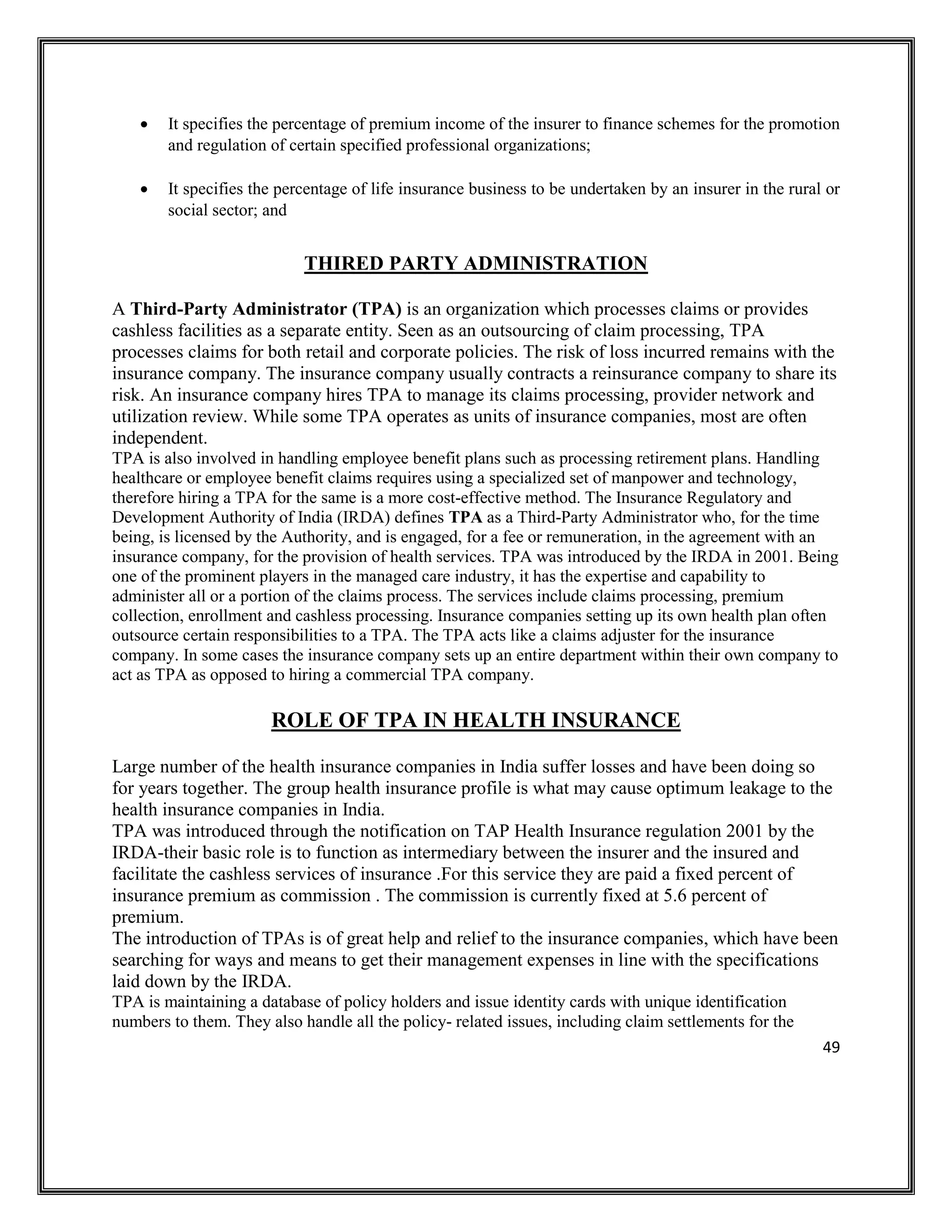 49
• It specifies the percentage of premium income of the insurer to finance schemes for the promotion
and regulation of certain specified professional organizations;
• It specifies the percentage of life insurance business to be undertaken by an insurer in the rural or
social sector; and
THIRED PARTY ADMINISTRATION
A Third-Party Administrator (TPA) is an organization which processes claims or provides
cashless facilities as a separate entity. Seen as an outsourcing of claim processing, TPA
processes claims for both retail and corporate policies. The risk of loss incurred remains with the
insurance company. The insurance company usually contracts a reinsurance company to share its
risk. An insurance company hires TPA to manage its claims processing, provider network and
utilization review. While some TPA operates as units of insurance companies, most are often
independent.
TPA is also involved in handling employee benefit plans such as processing retirement plans. Handling
healthcare or employee benefit claims requires using a specialized set of manpower and technology,
therefore hiring a TPA for the same is a more cost-effective method. The Insurance Regulatory and
Development Authority of India (IRDA) defines TPA as a Third-Party Administrator who, for the time
being, is licensed by the Authority, and is engaged, for a fee or remuneration, in the agreement with an
insurance company, for the provision of health services. TPA was introduced by the IRDA in 2001. Being
one of the prominent players in the managed care industry, it has the expertise and capability to
administer all or a portion of the claims process. The services include claims processing, premium
collection, enrollment and cashless processing. Insurance companies setting up its own health plan often
outsource certain responsibilities to a TPA. The TPA acts like a claims adjuster for the insurance
company. In some cases the insurance company sets up an entire department within their own company to
act as TPA as opposed to hiring a commercial TPA company.
ROLE OF TPA IN HEALTH INSURANCE
Large number of the health insurance companies in India suffer losses and have been doing so
for years together. The group health insurance profile is what may cause optimum leakage to the
health insurance companies in India.
TPA was introduced through the notification on TAP Health Insurance regulation 2001 by the
IRDA-their basic role is to function as intermediary between the insurer and the insured and
facilitate the cashless services of insurance .For this service they are paid a fixed percent of
insurance premium as commission . The commission is currently fixed at 5.6 percent of
premium.
The introduction of TPAs is of great help and relief to the insurance companies, which have been
searching for ways and means to get their management expenses in line with the specifications
laid down by the IRDA.
TPA is maintaining a database of policy holders and issue identity cards with unique identification
numbers to them. They also handle all the policy- related issues, including claim settlements for the
 