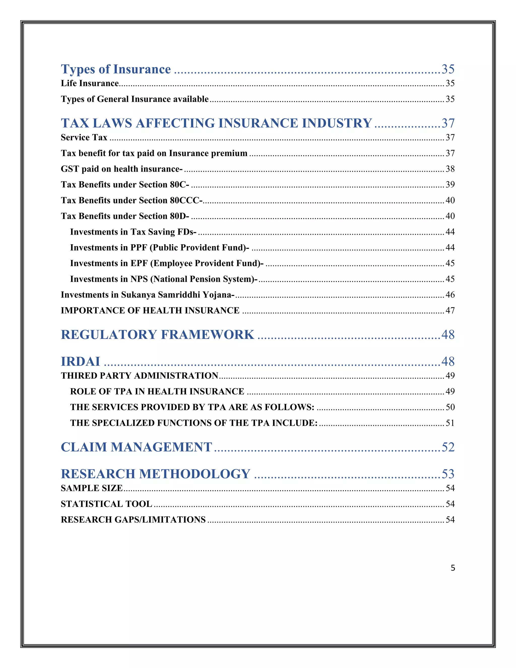 5
Types of Insurance ................................................................................35
Life Insurance............................................................................................................................................35
Types of General Insurance available.....................................................................................................35
TAX LAWS AFFECTING INSURANCE INDUSTRY....................37
Service Tax ................................................................................................................................................37
Tax benefit for tax paid on Insurance premium ....................................................................................37
GST paid on health insurance-................................................................................................................38
Tax Benefits under Section 80C- .............................................................................................................39
Tax Benefits under Section 80CCC-........................................................................................................40
Tax Benefits under Section 80D- .............................................................................................................40
Investments in Tax Saving FDs- ..........................................................................................................44
Investments in PPF (Public Provident Fund)- ...................................................................................44
Investments in EPF (Employee Provident Fund)- .............................................................................45
Investments in NPS (National Pension System)-................................................................................45
Investments in Sukanya Samriddhi Yojana-..........................................................................................46
IMPORTANCE OF HEALTH INSURANCE .......................................................................................47
REGULATORY FRAMEWORK .......................................................48
IRDAI .....................................................................................................48
THIRED PARTY ADMINISTRATION.................................................................................................49
ROLE OF TPA IN HEALTH INSURANCE .....................................................................................49
THE SERVICES PROVIDED BY TPA ARE AS FOLLOWS: .......................................................50
THE SPECIALIZED FUNCTIONS OF THE TPA INCLUDE:......................................................51
CLAIM MANAGEMENT....................................................................52
RESEARCH METHODOLOGY ........................................................53
SAMPLE SIZE..........................................................................................................................................54
STATISTICAL TOOL.............................................................................................................................54
RESEARCH GAPS/LIMITATIONS......................................................................................................54
 
